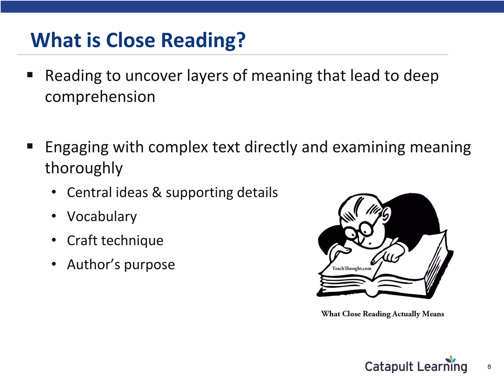 What is Close Reading?
 Reading to uncover layers of meaning that lead to deep
comprehension
 Engaging with complex text directly and examining meaning
thoroughly
• Central ideas & supporting details
• Vocabulary
• Craft technique
• Author’s purpose
8
 