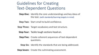 Guidelines for Creating
Text-Dependent Questions
Step One: Identify the core understandings and key ideas of
the text. (with standards/learning targets in mind)
Step Two: Start small to build confidence.
Step Three: Target vocabulary and text structure.
Step Four: Tackle tough sections head-on.
Step Five: Create coherent sequences of text-dependent
questions.
Step Six: Identify the standards that are being addressed.
Step Seven: Create the culminating assessment.
 