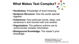 What Makes Text Complex?
• Vocabulary: Knowledge of word meaning
• Sentence Structure: How the words operate
together
• Coherence: How particular words, ideas, and
sentences in text connect with one another
• Organization: The patterns authors use to
communicate complex information
• Background Knowledge: The reader’s prior
knowledge
Educational Leadership, March 2012
The Challenge of Challenging Text
Timothy Shanahan, Douglas Fisher and Nancy Frey
 