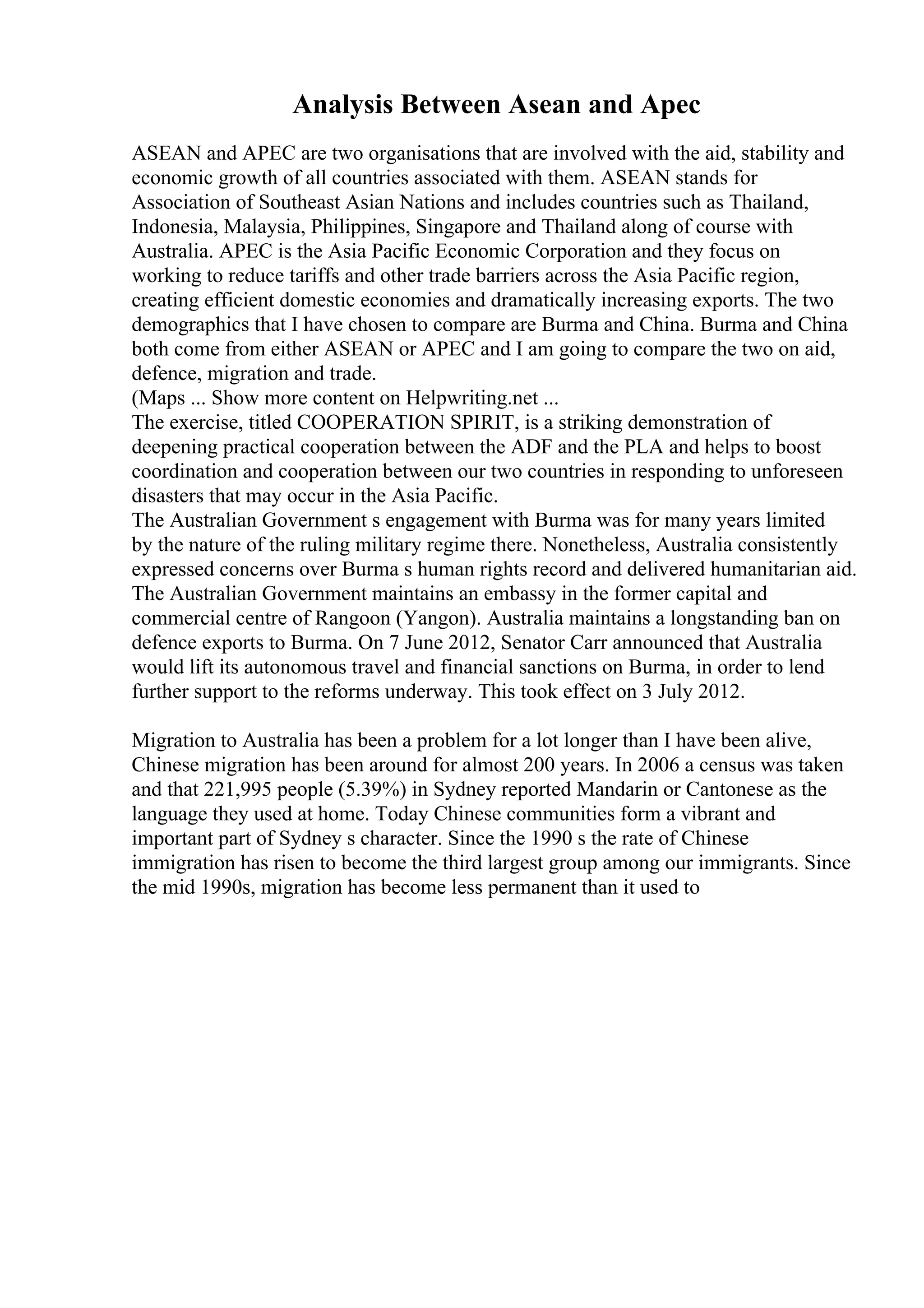 Analysis Between Asean and Apec
ASEAN and APEC are two organisations that are involved with the aid, stability and
economic growth of all countries associated with them. ASEAN stands for
Association of Southeast Asian Nations and includes countries such as Thailand,
Indonesia, Malaysia, Philippines, Singapore and Thailand along of course with
Australia. APEC is the Asia Pacific Economic Corporation and they focus on
working to reduce tariffs and other trade barriers across the Asia Pacific region,
creating efficient domestic economies and dramatically increasing exports. The two
demographics that I have chosen to compare are Burma and China. Burma and China
both come from either ASEAN or APEC and I am going to compare the two on aid,
defence, migration and trade.
(Maps ... Show more content on Helpwriting.net ...
The exercise, titled COOPERATION SPIRIT, is a striking demonstration of
deepening practical cooperation between the ADF and the PLA and helps to boost
coordination and cooperation between our two countries in responding to unforeseen
disasters that may occur in the Asia Pacific.
The Australian Government s engagement with Burma was for many years limited
by the nature of the ruling military regime there. Nonetheless, Australia consistently
expressed concerns over Burma s human rights record and delivered humanitarian aid.
The Australian Government maintains an embassy in the former capital and
commercial centre of Rangoon (Yangon). Australia maintains a longstanding ban on
defence exports to Burma. On 7 June 2012, Senator Carr announced that Australia
would lift its autonomous travel and financial sanctions on Burma, in order to lend
further support to the reforms underway. This took effect on 3 July 2012.
Migration to Australia has been a problem for a lot longer than I have been alive,
Chinese migration has been around for almost 200 years. In 2006 a census was taken
and that 221,995 people (5.39%) in Sydney reported Mandarin or Cantonese as the
language they used at home. Today Chinese communities form a vibrant and
important part of Sydney s character. Since the 1990 s the rate of Chinese
immigration has risen to become the third largest group among our immigrants. Since
the mid 1990s, migration has become less permanent than it used to
 