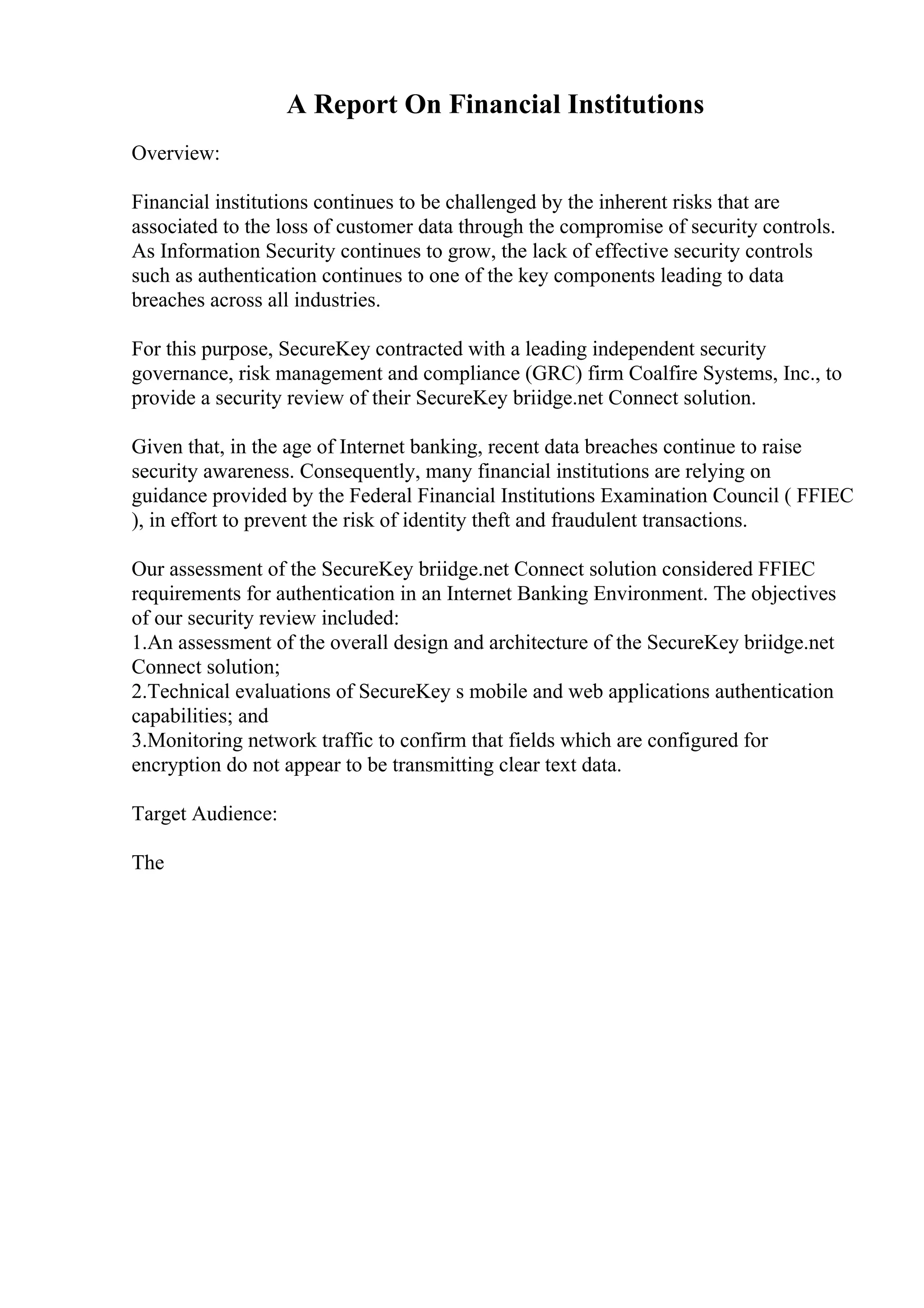 A Report On Financial Institutions
Overview:
Financial institutions continues to be challenged by the inherent risks that are
associated to the loss of customer data through the compromise of security controls.
As Information Security continues to grow, the lack of effective security controls
such as authentication continues to one of the key components leading to data
breaches across all industries.
For this purpose, SecureKey contracted with a leading independent security
governance, risk management and compliance (GRC) firm Coalfire Systems, Inc., to
provide a security review of their SecureKey briidge.net Connect solution.
Given that, in the age of Internet banking, recent data breaches continue to raise
security awareness. Consequently, many financial institutions are relying on
guidance provided by the Federal Financial Institutions Examination Council ( FFIEC
), in effort to prevent the risk of identity theft and fraudulent transactions.
Our assessment of the SecureKey briidge.net Connect solution considered FFIEC
requirements for authentication in an Internet Banking Environment. The objectives
of our security review included:
1.An assessment of the overall design and architecture of the SecureKey briidge.net
Connect solution;
2.Technical evaluations of SecureKey s mobile and web applications authentication
capabilities; and
3.Monitoring network traffic to confirm that fields which are configured for
encryption do not appear to be transmitting clear text data.
Target Audience:
The
 