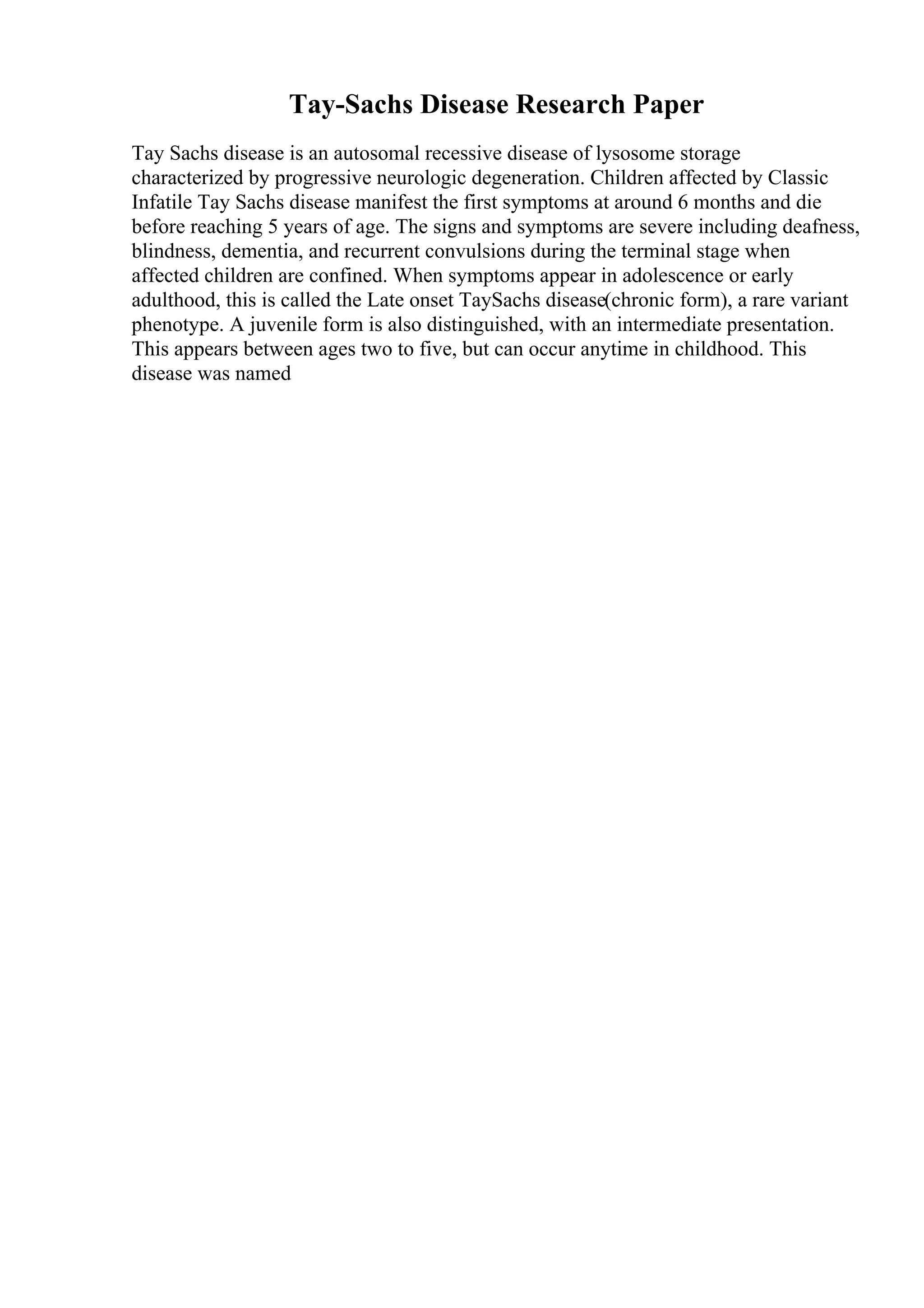 Tay-Sachs Disease Research Paper
Tay Sachs disease is an autosomal recessive disease of lysosome storage
characterized by progressive neurologic degeneration. Children affected by Classic
Infatile Tay Sachs disease manifest the first symptoms at around 6 months and die
before reaching 5 years of age. The signs and symptoms are severe including deafness,
blindness, dementia, and recurrent convulsions during the terminal stage when
affected children are confined. When symptoms appear in adolescence or early
adulthood, this is called the Late onset TaySachs disease(chronic form), a rare variant
phenotype. A juvenile form is also distinguished, with an intermediate presentation.
This appears between ages two to five, but can occur anytime in childhood. This
disease was named
 