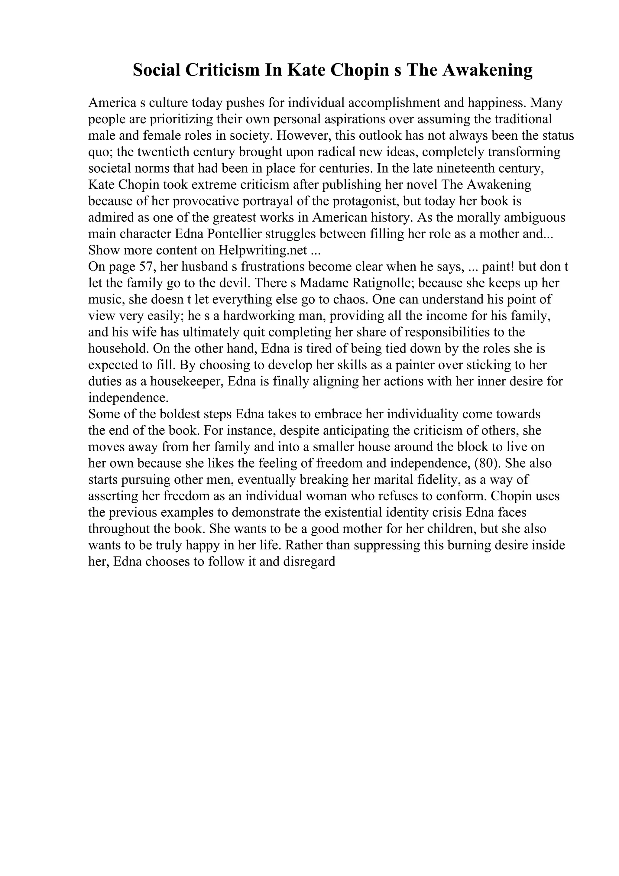 Social Criticism In Kate Chopin s The Awakening
America s culture today pushes for individual accomplishment and happiness. Many
people are prioritizing their own personal aspirations over assuming the traditional
male and female roles in society. However, this outlook has not always been the status
quo; the twentieth century brought upon radical new ideas, completely transforming
societal norms that had been in place for centuries. In the late nineteenth century,
Kate Chopin took extreme criticism after publishing her novel The Awakening
because of her provocative portrayal of the protagonist, but today her book is
admired as one of the greatest works in American history. As the morally ambiguous
main character Edna Pontellier struggles between filling her role as a mother and...
Show more content on Helpwriting.net ...
On page 57, her husband s frustrations become clear when he says, ... paint! but don t
let the family go to the devil. There s Madame Ratignolle; because she keeps up her
music, she doesn t let everything else go to chaos. One can understand his point of
view very easily; he s a hardworking man, providing all the income for his family,
and his wife has ultimately quit completing her share of responsibilities to the
household. On the other hand, Edna is tired of being tied down by the roles she is
expected to fill. By choosing to develop her skills as a painter over sticking to her
duties as a housekeeper, Edna is finally aligning her actions with her inner desire for
independence.
Some of the boldest steps Edna takes to embrace her individuality come towards
the end of the book. For instance, despite anticipating the criticism of others, she
moves away from her family and into a smaller house around the block to live on
her own because she likes the feeling of freedom and independence, (80). She also
starts pursuing other men, eventually breaking her marital fidelity, as a way of
asserting her freedom as an individual woman who refuses to conform. Chopin uses
the previous examples to demonstrate the existential identity crisis Edna faces
throughout the book. She wants to be a good mother for her children, but she also
wants to be truly happy in her life. Rather than suppressing this burning desire inside
her, Edna chooses to follow it and disregard
 