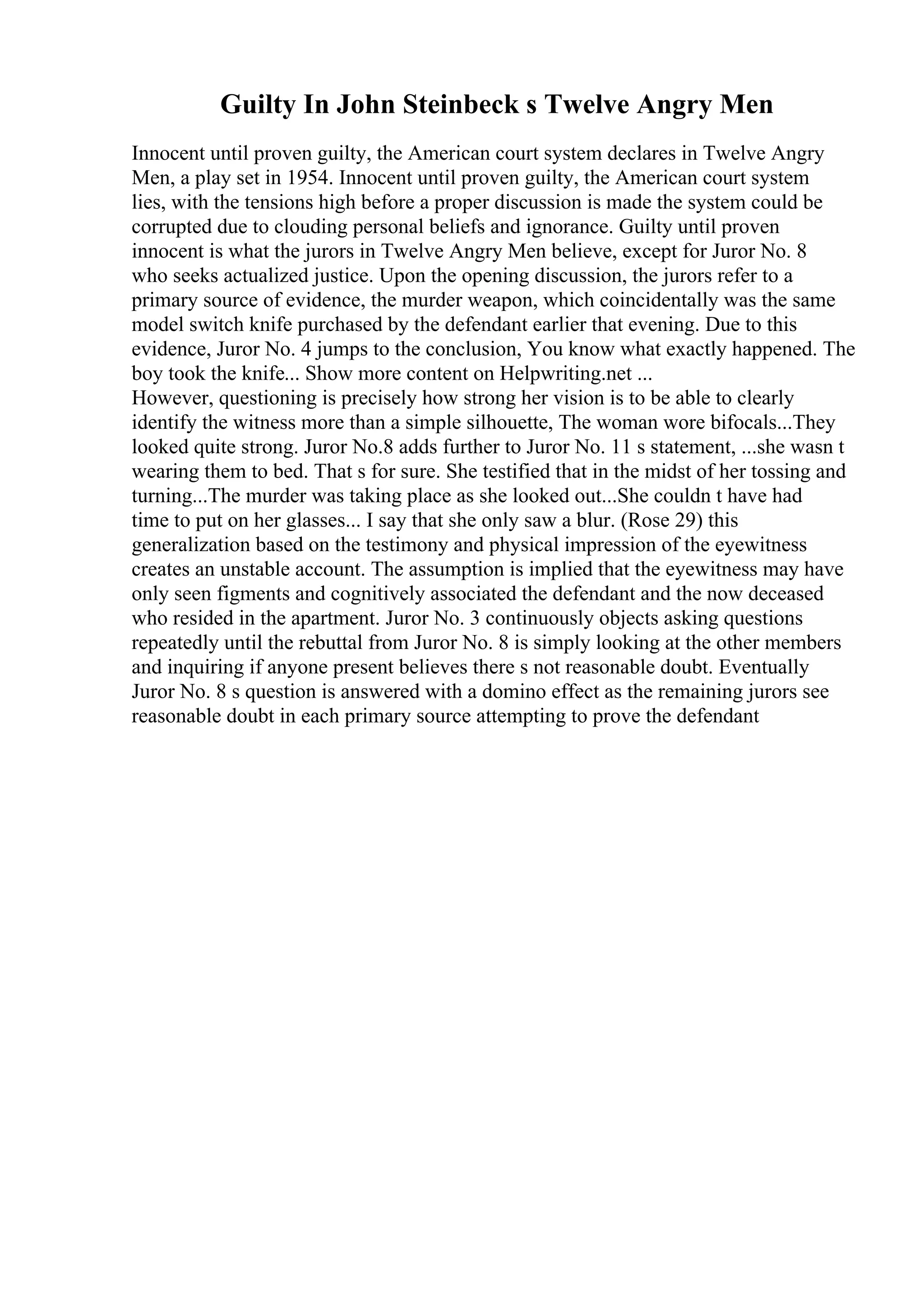 Guilty In John Steinbeck s Twelve Angry Men
Innocent until proven guilty, the American court system declares in Twelve Angry
Men, a play set in 1954. Innocent until proven guilty, the American court system
lies, with the tensions high before a proper discussion is made the system could be
corrupted due to clouding personal beliefs and ignorance. Guilty until proven
innocent is what the jurors in Twelve Angry Men believe, except for Juror No. 8
who seeks actualized justice. Upon the opening discussion, the jurors refer to a
primary source of evidence, the murder weapon, which coincidentally was the same
model switch knife purchased by the defendant earlier that evening. Due to this
evidence, Juror No. 4 jumps to the conclusion, You know what exactly happened. The
boy took the knife... Show more content on Helpwriting.net ...
However, questioning is precisely how strong her vision is to be able to clearly
identify the witness more than a simple silhouette, The woman wore bifocals...They
looked quite strong. Juror No.8 adds further to Juror No. 11 s statement, ...she wasn t
wearing them to bed. That s for sure. She testified that in the midst of her tossing and
turning...The murder was taking place as she looked out...She couldn t have had
time to put on her glasses... I say that she only saw a blur. (Rose 29) this
generalization based on the testimony and physical impression of the eyewitness
creates an unstable account. The assumption is implied that the eyewitness may have
only seen figments and cognitively associated the defendant and the now deceased
who resided in the apartment. Juror No. 3 continuously objects asking questions
repeatedly until the rebuttal from Juror No. 8 is simply looking at the other members
and inquiring if anyone present believes there s not reasonable doubt. Eventually
Juror No. 8 s question is answered with a domino effect as the remaining jurors see
reasonable doubt in each primary source attempting to prove the defendant
 