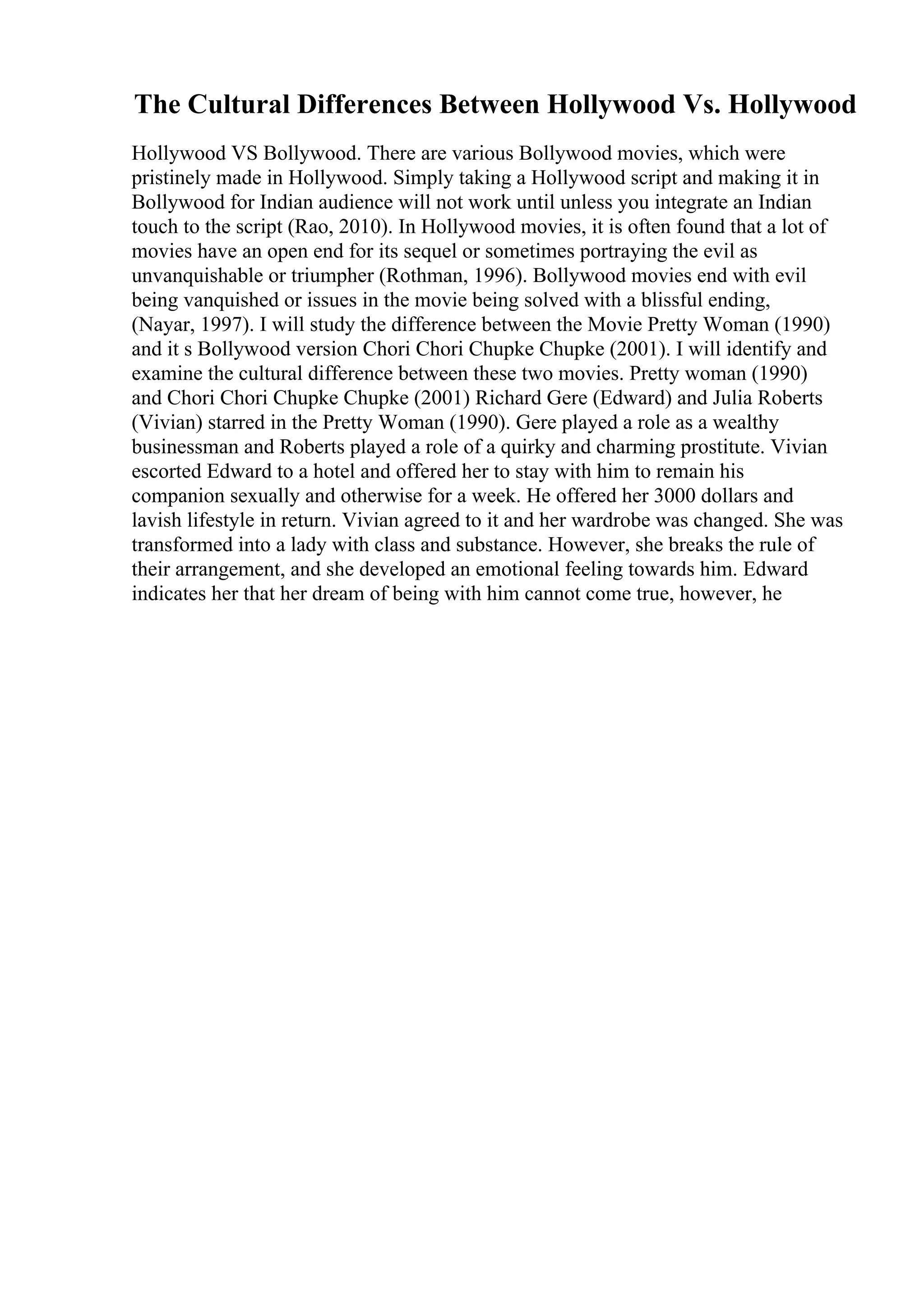 The Cultural Differences Between Hollywood Vs. Hollywood
Hollywood VS Bollywood. There are various Bollywood movies, which were
pristinely made in Hollywood. Simply taking a Hollywood script and making it in
Bollywood for Indian audience will not work until unless you integrate an Indian
touch to the script (Rao, 2010). In Hollywood movies, it is often found that a lot of
movies have an open end for its sequel or sometimes portraying the evil as
unvanquishable or triumpher (Rothman, 1996). Bollywood movies end with evil
being vanquished or issues in the movie being solved with a blissful ending,
(Nayar, 1997). I will study the difference between the Movie Pretty Woman (1990)
and it s Bollywood version Chori Chori Chupke Chupke (2001). I will identify and
examine the cultural difference between these two movies. Pretty woman (1990)
and Chori Chori Chupke Chupke (2001) Richard Gere (Edward) and Julia Roberts
(Vivian) starred in the Pretty Woman (1990). Gere played a role as a wealthy
businessman and Roberts played a role of a quirky and charming prostitute. Vivian
escorted Edward to a hotel and offered her to stay with him to remain his
companion sexually and otherwise for a week. He offered her 3000 dollars and
lavish lifestyle in return. Vivian agreed to it and her wardrobe was changed. She was
transformed into a lady with class and substance. However, she breaks the rule of
their arrangement, and she developed an emotional feeling towards him. Edward
indicates her that her dream of being with him cannot come true, however, he
 