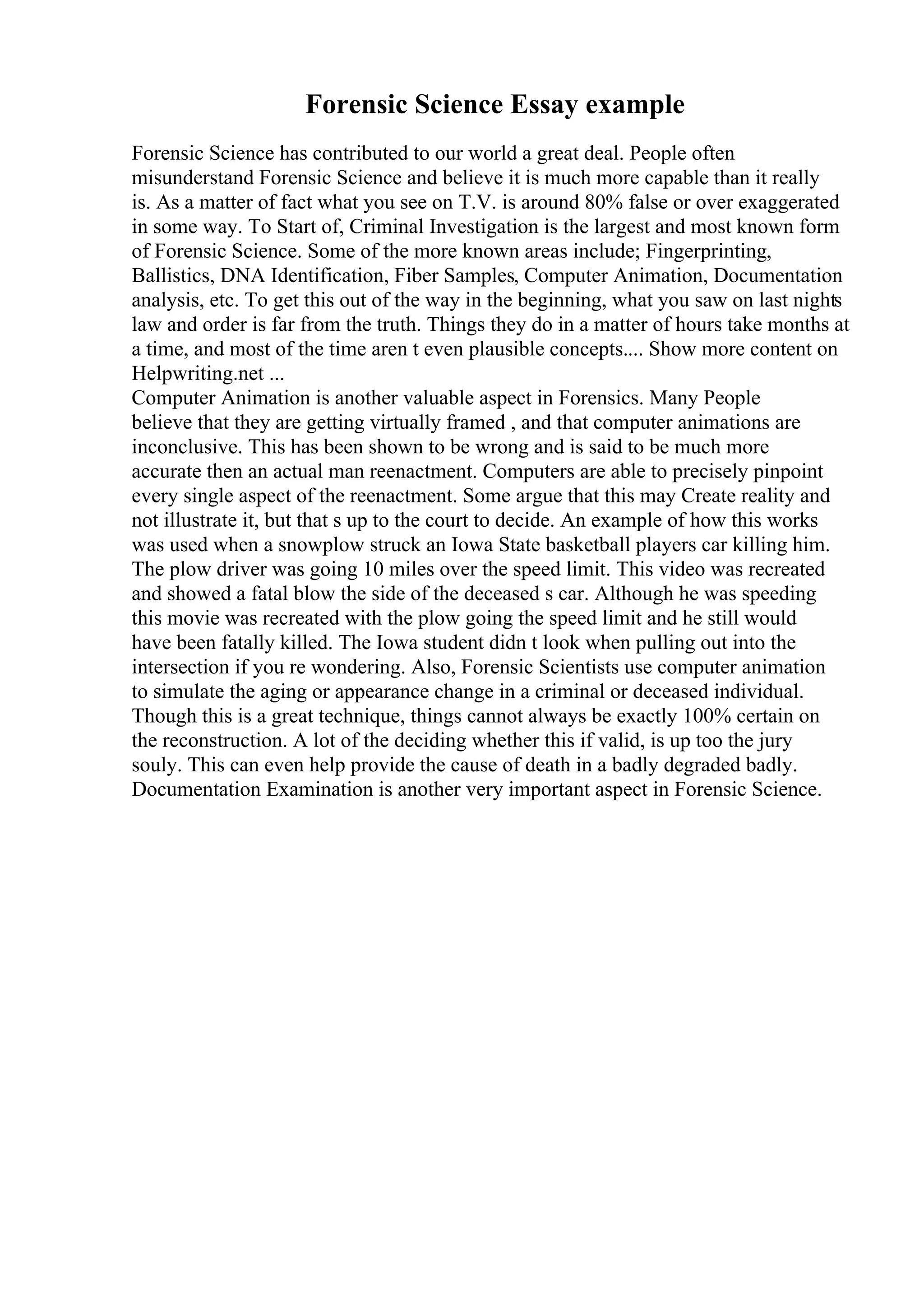 Forensic Science Essay example
Forensic Science has contributed to our world a great deal. People often
misunderstand Forensic Science and believe it is much more capable than it really
is. As a matter of fact what you see on T.V. is around 80% false or over exaggerated
in some way. To Start of, Criminal Investigation is the largest and most known form
of Forensic Science. Some of the more known areas include; Fingerprinting,
Ballistics, DNA Identification, Fiber Samples, Computer Animation, Documentation
analysis, etc. To get this out of the way in the beginning, what you saw on last nights
law and order is far from the truth. Things they do in a matter of hours take months at
a time, and most of the time aren t even plausible concepts.... Show more content on
Helpwriting.net ...
Computer Animation is another valuable aspect in Forensics. Many People
believe that they are getting virtually framed , and that computer animations are
inconclusive. This has been shown to be wrong and is said to be much more
accurate then an actual man reenactment. Computers are able to precisely pinpoint
every single aspect of the reenactment. Some argue that this may Create reality and
not illustrate it, but that s up to the court to decide. An example of how this works
was used when a snowplow struck an Iowa State basketball players car killing him.
The plow driver was going 10 miles over the speed limit. This video was recreated
and showed a fatal blow the side of the deceased s car. Although he was speeding
this movie was recreated with the plow going the speed limit and he still would
have been fatally killed. The Iowa student didn t look when pulling out into the
intersection if you re wondering. Also, Forensic Scientists use computer animation
to simulate the aging or appearance change in a criminal or deceased individual.
Though this is a great technique, things cannot always be exactly 100% certain on
the reconstruction. A lot of the deciding whether this if valid, is up too the jury
souly. This can even help provide the cause of death in a badly degraded badly.
Documentation Examination is another very important aspect in Forensic Science.
 