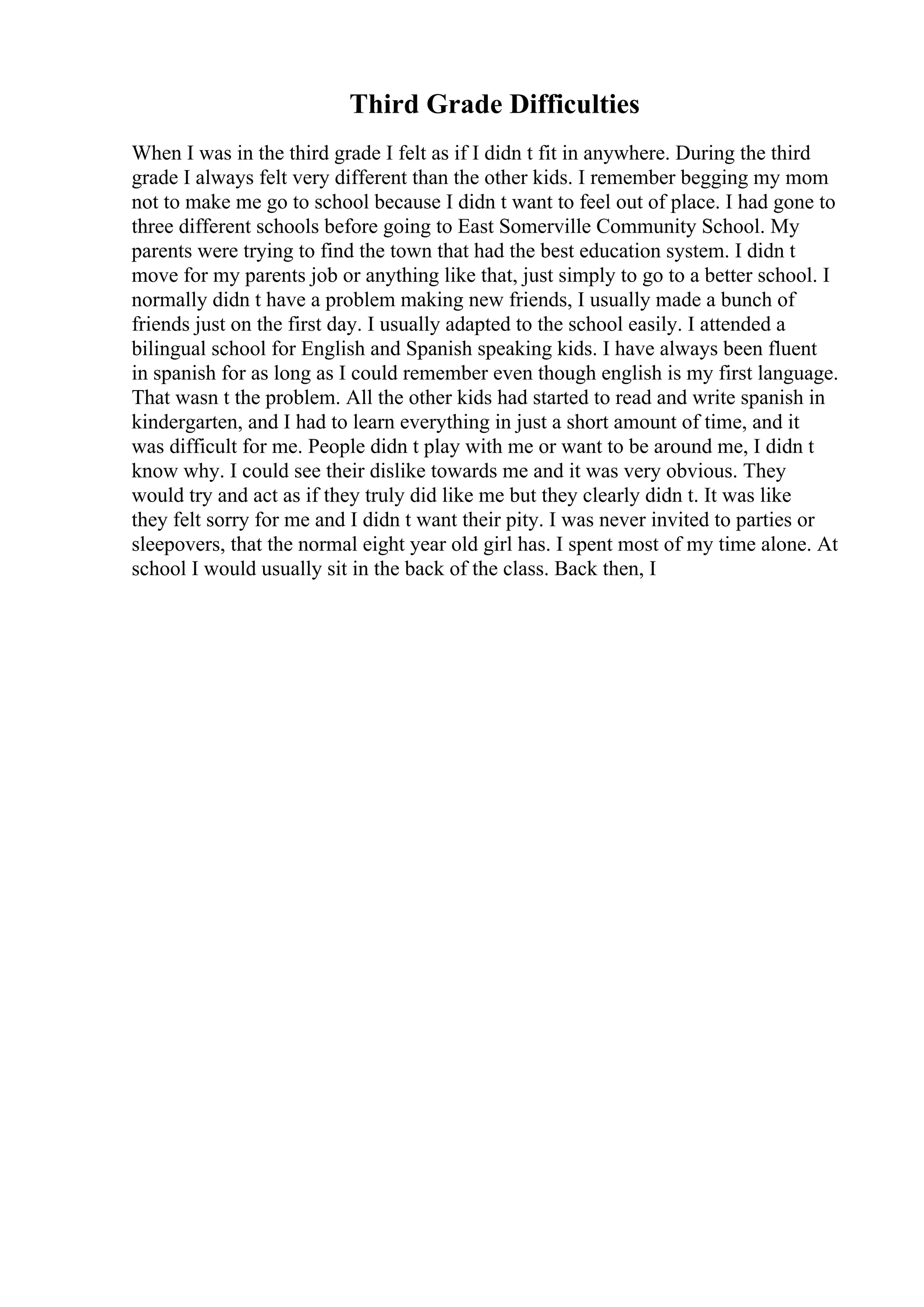 Third Grade Difficulties
When I was in the third grade I felt as if I didn t fit in anywhere. During the third
grade I always felt very different than the other kids. I remember begging my mom
not to make me go to school because I didn t want to feel out of place. I had gone to
three different schools before going to East Somerville Community School. My
parents were trying to find the town that had the best education system. I didn t
move for my parents job or anything like that, just simply to go to a better school. I
normally didn t have a problem making new friends, I usually made a bunch of
friends just on the first day. I usually adapted to the school easily. I attended a
bilingual school for English and Spanish speaking kids. I have always been fluent
in spanish for as long as I could remember even though english is my first language.
That wasn t the problem. All the other kids had started to read and write spanish in
kindergarten, and I had to learn everything in just a short amount of time, and it
was difficult for me. People didn t play with me or want to be around me, I didn t
know why. I could see their dislike towards me and it was very obvious. They
would try and act as if they truly did like me but they clearly didn t. It was like
they felt sorry for me and I didn t want their pity. I was never invited to parties or
sleepovers, that the normal eight year old girl has. I spent most of my time alone. At
school I would usually sit in the back of the class. Back then, I
 