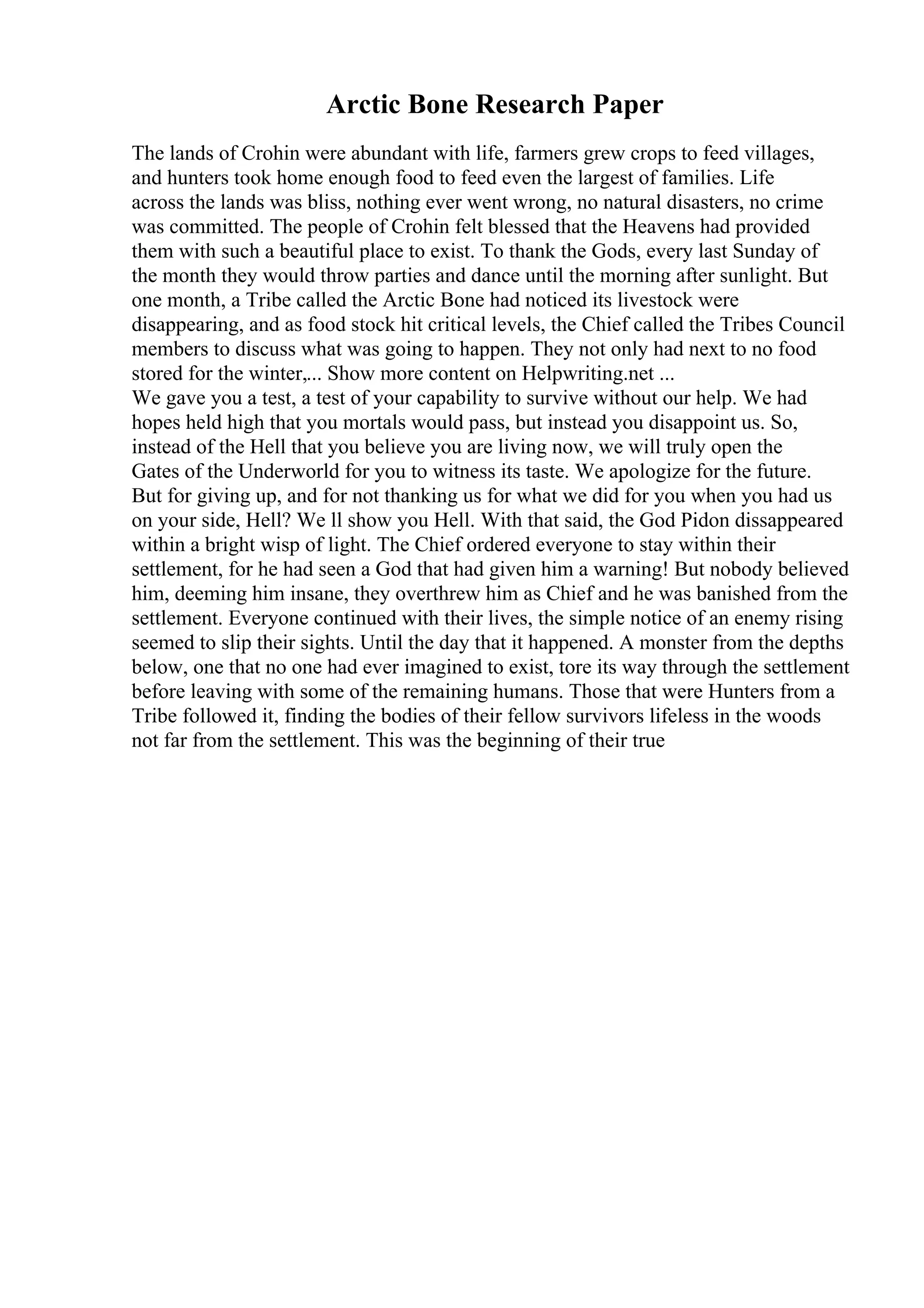 Arctic Bone Research Paper
The lands of Crohin were abundant with life, farmers grew crops to feed villages,
and hunters took home enough food to feed even the largest of families. Life
across the lands was bliss, nothing ever went wrong, no natural disasters, no crime
was committed. The people of Crohin felt blessed that the Heavens had provided
them with such a beautiful place to exist. To thank the Gods, every last Sunday of
the month they would throw parties and dance until the morning after sunlight. But
one month, a Tribe called the Arctic Bone had noticed its livestock were
disappearing, and as food stock hit critical levels, the Chief called the Tribes Council
members to discuss what was going to happen. They not only had next to no food
stored for the winter,... Show more content on Helpwriting.net ...
We gave you a test, a test of your capability to survive without our help. We had
hopes held high that you mortals would pass, but instead you disappoint us. So,
instead of the Hell that you believe you are living now, we will truly open the
Gates of the Underworld for you to witness its taste. We apologize for the future.
But for giving up, and for not thanking us for what we did for you when you had us
on your side, Hell? We ll show you Hell. With that said, the God Pidon dissappeared
within a bright wisp of light. The Chief ordered everyone to stay within their
settlement, for he had seen a God that had given him a warning! But nobody believed
him, deeming him insane, they overthrew him as Chief and he was banished from the
settlement. Everyone continued with their lives, the simple notice of an enemy rising
seemed to slip their sights. Until the day that it happened. A monster from the depths
below, one that no one had ever imagined to exist, tore its way through the settlement
before leaving with some of the remaining humans. Those that were Hunters from a
Tribe followed it, finding the bodies of their fellow survivors lifeless in the woods
not far from the settlement. This was the beginning of their true
 