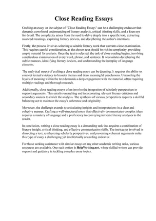 Close Reading Essays
Crafting an essay on the subject of "Close Reading Essays" can be a challenging endeavor that
demands a profound understanding of literary analysis, critical thinking skills, and a keen eye
for detail. The complexity arises from the need to delve deeply into a specific text, extracting
nuanced meanings, exploring literary devices, and deciphering the author's intentions.
Firstly, the process involves selecting a suitable literary work that warrants close examination.
This requires careful consideration, as the chosen text should be rich in complexity, providing
ample material for analysis. Once the text is selected, the task of close reading begins, involving
a meticulous examination of every word, phrase, and sentence. It necessitates deciphering the
subtle nuances, identifying literary devices, and understanding the interplay of language
elements.
The analytical aspect of crafting a close reading essay can be daunting. It requires the ability to
connect textual evidence to broader themes and draw meaningful conclusions. Unraveling the
layers of meaning within the text demands a deep engagement with the material, often requiring
multiple readings and thorough research.
Additionally, close reading essays often involve the integration of scholarly perspectives to
support arguments. This entails researching and incorporating relevant literary criticism and
secondary sources to enrich the analysis. The synthesis of various perspectives requires a skillful
balancing act to maintain the essay's coherence and originality.
Moreover, the challenge extends to articulating insights and interpretations in a clear and
cohesive manner. Crafting a well-structured essay that effectively communicates complex ideas
requires a mastery of language and a proficiency in conveying intricate literary analyses to the
reader.
In conclusion, writing a close reading essay is a demanding task that requires a combination of
literary insight, critical thinking, and effective communication skills. The intricacies involved in
dissecting a text, synthesizing scholarly perspectives, and presenting coherent arguments make
this type of essay a challenging yet intellectually rewarding endeavor.
For those seeking assistance with similar essays or any other academic writing tasks, various
resources are available. One such option is HelpWriting.net, where skilled writers can provide
support and guidance in tackling complex essay topics.
Close Reading Essays Close Reading Essays
 