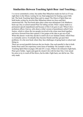 Similarities Between Touching Spirit Bear And Touching...
I ve never committed a crime, but author Ben Mikaelsen made me feel as if I was
right there in the library waiting for my final judgement for beating a poor little
kid. The book Touching Spirit Bear and its sequel The Ghost of Spirit Bear are
both books written by novelist Ben Mikaelsen about two boys and their
intertwined life. The first book takes place when teen delinquent Cole Matthews
beats up a boy at school named Peter for telling on him. Peter s injury leads to a
permanent speech impediment and because of this Cole goes to jail. When Cole s
probation officer, Garvey, tells about a tribal version of punishment called Circle
Justice, which is where the two people involved in the crime must heal together,
and move forward from their quarrel, Cole jumps at the idea to get out of jail.
When this doesn t work they decide to send Cole to an Alaskan island, which Peter
is eventually sent to. Eventually they become friends and they get past their
problems. It is the next book where they face challenges of going back to school and
fitting in.
There are several parallels between the two books. One such parallel is that in both
books Peter and Cole experience some form of hardship. On example is that in
Touching Spirit Bear on pages 246 and 247, it says, When Cole refused to fight back,
Peter grew bolder. Again and again he struck Cole with his bare fists. Cole raised
his arms to try to ward off the blows, but he didn t fight back, nor did he run. This
only made
 