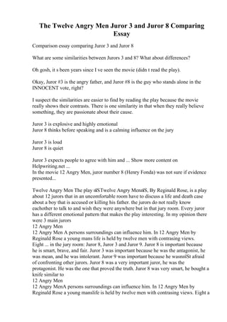 The Twelve Angry Men Juror 3 and Juror 8 Comparing
Essay
Comparison essay comparing Juror 3 and Juror 8
What are some similarities between Jurors 3 and 8? What about differences?
Oh gosh, it s been years since I ve seen the movie (didn t read the play).
Okay, Juror #3 is the angry father, and Juror #8 is the guy who stands alone in the
INNOCENT vote, right?
I suspect the similarities are easier to find by reading the play because the movie
really shows their contrasts. There is one similarity in that when they really believe
something, they are passionate about their cause.
Juror 3 is explosive and highly emotional
Juror 8 thinks before speaking and is a calming influence on the jury
Juror 3 is loud
Juror 8 is quiet
Juror 3 expects people to agree with him and ... Show more content on
Helpwriting.net ...
In the movie 12 Angry Men, juror number 8 (Henry Fonda) was not sure if evidence
presented...
Twelve Angry Men The play пїЅTwelve Angry MenпїЅ, By Reginald Rose, is a play
about 12 jurors that in an uncomfortable room have to discuss a life and death case
about a boy that is accused or killing his father. the jurors do not really know
eachother to talk to and wish they were anywhere but in that jury room. Every juror
has a different emotional pattern that makes the play interesting. In my opinion there
were 3 main jurors
12 Angry Men
12 Angry Men A persons surroundings can influence him. In 12 Angry Men by
Reginald Rose a young mans life is held by twelve men with contrasing views.
Eight ... in the jury room: Juror 8, Juror 3 and Juror 9. Juror 8 is important because
he is smart, brave, and fair. Juror 3 was important because he was the antagonist, he
was mean, and he was intolerant. Juror 9 was important because he wasnпїЅt afraid
of confronting other jurors. Juror 8 was a very important juror, he was the
protagonist. He was the one that proved the truth. Juror 8 was very smart, he bought a
knife similar to
12 Angry Men
12 Angry MenA persons surroundings can influence him. In 12 Angry Men by
Reginald Rose a young manslife is held by twelve men with contrasing views. Eight a
 