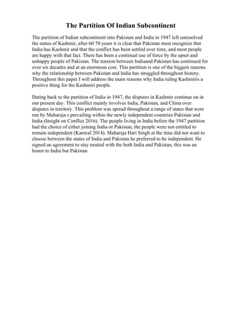 The Partition Of Indian Subcontinent
The partition of Indian subcontinent into Pakistan and India in 1947 left unresolved
the status of Kashmir, after 60 70 years it is clear that Pakistan must recognize that
India has Kashmir and that the conflict has been settled over time, and most people
are happy with that fact. There has been a continual use of force by the upset and
unhappy people of Pakistan. The tension between Indiaand Pakistan has continued for
over six decades and at an enormous cost. This partition is one of the biggest reasons
why the relationship between Pakistan and India has struggled throughout history.
Throughout this paper I will address the main reasons why India ruling Kashmiris a
positive thing for the Kashmiri people.
Dating back to the partition of India in 1947, the disputes in Kashmir continue on in
our present day. This conflict mainly involves India, Pakistan, and China over
disputes in territory. This problem was spread throughout a range of states that were
run by Maharaja s prevailing within the newly independent countries Pakistan and
India (Insight on Conflict 2016). The people living in India before the 1947 partition
had the choice of either joining India or Pakistan, the people were not entitled to
remain independent (Kanwal 2014). Maharaja Hari Singh at the time did not want to
choose between the states of India and Pakistan he preferred to be independent. He
signed an agreement to stay neutral with the both India and Pakistan, this was an
honor to India but Pakistan
 