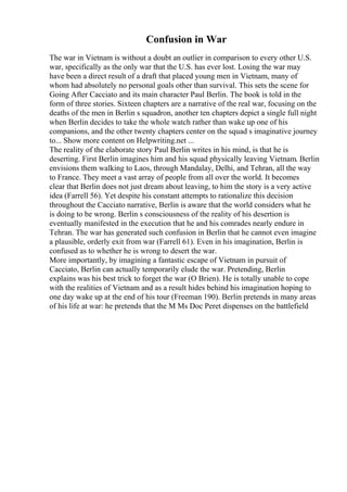 Confusion in War
The war in Vietnam is without a doubt an outlier in comparison to every other U.S.
war, specifically as the only war that the U.S. has ever lost. Losing the war may
have been a direct result of a draft that placed young men in Vietnam, many of
whom had absolutely no personal goals other than survival. This sets the scene for
Going After Cacciato and its main character Paul Berlin. The book is told in the
form of three stories. Sixteen chapters are a narrative of the real war, focusing on the
deaths of the men in Berlin s squadron, another ten chapters depict a single full night
when Berlin decides to take the whole watch rather than wake up one of his
companions, and the other twenty chapters center on the squad s imaginative journey
to... Show more content on Helpwriting.net ...
The reality of the elaborate story Paul Berlin writes in his mind, is that he is
deserting. First Berlin imagines him and his squad physically leaving Vietnam. Berlin
envisions them walking to Laos, through Mandalay, Delhi, and Tehran, all the way
to France. They meet a vast array of people from all over the world. It becomes
clear that Berlin does not just dream about leaving, to him the story is a very active
idea (Farrell 56). Yet despite his constant attempts to rationalize this decision
throughout the Cacciato narrative, Berlin is aware that the world considers what he
is doing to be wrong. Berlin s consciousness of the reality of his desertion is
eventually manifested in the execution that he and his comrades nearly endure in
Tehran. The war has generated such confusion in Berlin that he cannot even imagine
a plausible, orderly exit from war (Farrell 61). Even in his imagination, Berlin is
confused as to whether he is wrong to desert the war.
More importantly, by imagining a fantastic escape of Vietnam in pursuit of
Cacciato, Berlin can actually temporarily elude the war. Pretending, Berlin
explains was his best trick to forget the war (O Brien). He is totally unable to cope
with the realities of Vietnam and as a result hides behind his imagination hoping to
one day wake up at the end of his tour (Freeman 190). Berlin pretends in many areas
of his life at war: he pretends that the M Ms Doc Peret dispenses on the battlefield
 