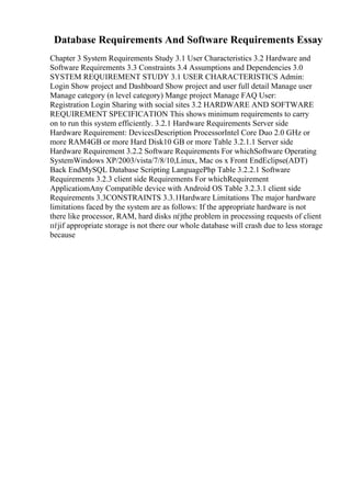 Database Requirements And Software Requirements Essay
Chapter 3 System Requirements Study 3.1 User Characteristics 3.2 Hardware and
Software Requirements 3.3 Constraints 3.4 Assumptions and Dependencies 3.0
SYSTEM REQUIREMENT STUDY 3.1 USER CHARACTERISTICS Admin:
Login Show project and Dashboard Show project and user full detail Manage user
Manage category (n level category) Mange project Manage FAQ User:
Registration Login Sharing with social sites 3.2 HARDWARE AND SOFTWARE
REQUIREMENT SPECIFICATION This shows minimum requirements to carry
on to run this system efficiently. 3.2.1 Hardware Requirements Server side
Hardware Requirement: DevicesDescription ProcessorIntel Core Duo 2.0 GHz or
more RAM4GB or more Hard Disk10 GB or more Table 3.2.1.1 Server side
Hardware Requirement 3.2.2 Software Requirements For whichSoftware Operating
SystemWindows XP/2003/vista/7/8/10,Linux, Mac os x Front EndEclipse(ADT)
Back EndMySQL Database Scripting LanguagePhp Table 3.2.2.1 Software
Requirements 3.2.3 client side Requirements For whichRequirement
ApplicatiomAny Compatible device with Android OS Table 3.2.3.1 client side
Requirements 3.3CONSTRAINTS 3.3.1Hardware Limitations The major hardware
limitations faced by the system are as follows: If the appropriate hardware is not
there like processor, RAM, hard disks пѓјthe problem in processing requests of client
пѓјif appropriate storage is not there our whole database will crash due to less storage
because
 