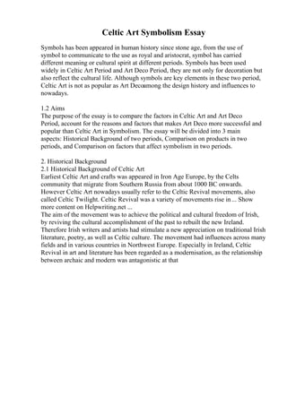 Celtic Art Symbolism Essay
Symbols has been appeared in human history since stone age, from the use of
symbol to communicate to the use as royal and aristocrat, symbol has carried
different meaning or cultural spirit at different periods. Symbols has been used
widely in Celtic Art Period and Art Deco Period, they are not only for decoration but
also reflect the cultural life. Although symbols are key elements in these two period,
Celtic Art is not as popular as Art Decoamong the design history and influences to
nowadays.
1.2 Aims
The purpose of the essay is to compare the factors in Celtic Art and Art Deco
Period, account for the reasons and factors that makes Art Deco more successful and
popular than Celtic Art in Symbolism. The essay will be divided into 3 main
aspects: Historical Background of two periods, Comparison on products in two
periods, and Comparison on factors that affect symbolism in two periods.
2. Historical Background
2.1 Historical Background of Celtic Art
Earliest Celtic Art and crafts was appeared in Iron Age Europe, by the Celts
community that migrate from Southern Russia from about 1000 BC onwards.
However Celtic Art nowadays usually refer to the Celtic Revival movements, also
called Celtic Twilight. Celtic Revival was a variety of movements rise in... Show
more content on Helpwriting.net ...
The aim of the movement was to achieve the political and cultural freedom of Irish,
by reviving the cultural accomplishment of the past to rebuilt the new Ireland.
Therefore Irish writers and artists had stimulate a new appreciation on traditional Irish
literature, poetry, as well as Celtic culture. The movement had influences across many
fields and in various countries in Northwest Europe. Especially in Ireland, Celtic
Revival in art and literature has been regarded as a modernisation, as the relationship
between archaic and modern was antagonistic at that
 