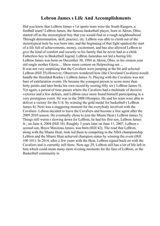 Lebron James s Life And Accomplishments
Did you know that LeBron James s 1st sports team were the South Rangers, a
football team? LeBron James, the famous basketball player, born in Akron, Ohio,
started off as the stereotypical boy that you would find in a rough neighbourhood.
Through determination, skill, practice, etc. LeBron was able to climb out of the
stereotypical hole he was born into, and the beginning of that fight sparked the start
of a life full of achievements, money, excitement, and has also allowed LeBron to
give the kind of comfort and security to his family that he never had as a child.
Fatherless boy to Basketball legend, LeBron Jameshas not led a boring life.
LeBron James was born on December 30, 1984 in Akron, Ohio, to his sixteen year
old single mother Gloria ... Show more content on Helpwriting.net ...
It was not very surprising that the Cavaliers were jumping at the bit and selected
LeBron (Hill 25).However, Observers wondered how (the Cleveland Cavaliers) would
handle the Heralded Rookie ( LeBron James 3). Playing with the Cavaliers was not
bare of exhilaration events. He became the youngest person to score more than
forty points and later broke his own record by scoring fifty six ( LeBron James 5).
Yet again, a period of time passes where the Cavaliers had a multitude of decisive
victories and a few defeats, and LeBron once more found himself participating in a
very prestigious event. He was in the 2008 Olympics. He and his team were able to
deliver a victory for the U.S. by winning the gold medal for basketball ( LeBron
James 4). Next was a staggering moment for the everybody involved with the
Cavaliers. Lebron decided to leave the Cavaliers and become a free agent after the
2009 2010 season. He eventually chose to join the Miami Heat ( LeBron James 5).
Things still weren t slowing down for LeBron, he had his first son, LeBron James
Jr., on June 4, 2004 (Hill 34). Roughly 3 years later on June 11, 2007, LeBron s
second son, Bryce Maximus James, was born (Hill 42). The road that LeBron,
along with the Miami Heat, took led them to competing in the NBA championship.
LeBron and the Miami Heat achieved champion status by winning the event (Hill
100 101). In 2014, after a few years with the Heat, LeBron signed back on with the
Cavaliers and is currently still there. Now age 29, LeBron still has a lot of life left in
him which could mean many more riveting moments for the fans of LeBron, or the
Basketball community in
 