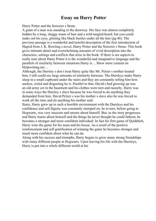 Essay on Harry Potter
Harry Potter and the Sorcerer s Stone
A giant of a man was standing in the doorway. His face was almost completely
hidden by a long, shaggy mane of hair and a wild tangled beard, but you could
make out his eyes, glinting like black beetles under all the hair (pg 46). The
previous passage is a wonderful and tasteful description of the first introduction of
Hagrid from J. K. Rowling s novel, Harry Potter and the Sorcerer s Stone. This book
gives intimate detail and overwhelming amounts of vivid description into the
characters, settings and conflicts that arise in the book. If there is are aspects to
really note about Harry Potter it is the wonderful and imaginative language and the
parallels of similarity between situations Harry is ... Show more content on
Helpwriting.net ...
Although, the Dursley s don t treat Harry quite like Mr. Pelzer s mother treated
him, I still could see large amounts of similarity between. The Dursleys make Harry
sleep in a small cupboard under the stairs and they are constantly telling him how
useless, weird and disgusting he is. Parallel to that, David s bed growing up was
an old army cot in the basement and his clothes were torn and raunchy. Harry was
in some ways the Dursley s slave because he was forced to do anything they
demanded from him. David Pelzer s was his mother s slave also he was forced to
work all the time and do anything his mother said.
Since, Harry grew up in such a horrible environment with the Dursleys and his
confidence and self dignity was constantly stomped on, he in turn, before going to
Hogwarts, was very insecure and unsure about himself. But, as the story progresses
and Harry learns about himself and the things he never thought he could fathom, he
becomes a stronger and more confident individual. In fact his first game of Quidditch,
Harry wins the game for his team and his house. As a result of the positive
reinforcement and self gratification of winning the game he becomes stronger and
much more confident about what he can do.
Along with his success and triumphs, Harry begins to grow many strong friendships
with many different people at Hogwarts. Upon leaving his life with the Dursleys,
Harry is put into a whole different world at his
 