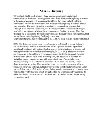 Attentio Stuttering
Throughout this 16 week course, I have learned about numerous types of
communication disorders. Learning about all of these disorders brought my attention
to the varying degrees of disorders and the effects they have on both children,
adolescents, and adults. Nonetheless, the disorder that caught my attention the most
was stuttering. The main reasoning behind this is because it s a disorder that,
although more apparent in children, has the ability to affect individuals of all ages.
In addition, the etiologies behind these disorders are fascinating to me. Therefore,
this lead me to wanting to do more research on this disorder which, subsequently, lead
me to choose stuttering for my final project and paper.
Ever since stuttering has been brought to the ... Show more content on Helpwriting.net
...
200). The disturbances that have been observed in individuals who are stutterers
are the following: audible or silent blocks; sound, syllable, or word repetitions;
sound prolongations; interjections; broken words; circumlocutions; or sounds and
words produced with excessive tension (Fogle, 2013, p. 200). These disturbances
are considered to be audible overt behaviors, which are the basic speech behaviors
that stutterers present with. With that being said, it s important to note that an
individual doesn t have to present with every single one of these behaviors.
Rather, you may see a combination of some of these behaviors or only one of
these behaviors occurring. Thus speaking, it isn t necessarily how many of these
behaviors occur in a stutterer, but rather how often a specific behavior occurs within
a specified or unspecified period of time. Subsequently, stutterers tend to also present
with visible overt behaviors, which are defined as the actions an individual may do
when they stutter. Some examples of visible overt behaviors are as follows: losing
eye contact, rapid
 