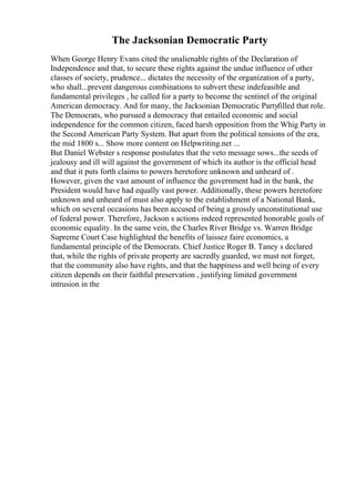The Jacksonian Democratic Party
When George Henry Evans cited the unalienable rights of the Declaration of
Independence and that, to secure these rights against the undue influence of other
classes of society, prudence... dictates the necessity of the organization of a party,
who shall...prevent dangerous combinations to subvert these indefeasible and
fundamental privileges , he called for a party to become the sentinel of the original
American democracy. And for many, the Jacksonian Democratic Partyfilled that role.
The Democrats, who pursued a democracy that entailed economic and social
independence for the common citizen, faced harsh opposition from the Whig Party in
the Second American Party System. But apart from the political tensions of the era,
the mid 1800 s... Show more content on Helpwriting.net ...
But Daniel Webster s response postulates that the veto message sows...the seeds of
jealousy and ill will against the government of which its author is the official head
and that it puts forth claims to powers heretofore unknown and unheard of .
However, given the vast amount of influence the government had in the bank, the
President would have had equally vast power. Additionally, these powers heretofore
unknown and unheard of must also apply to the establishment of a National Bank,
which on several occasions has been accused of being a grossly unconstitutional use
of federal power. Therefore, Jackson s actions indeed represented honorable goals of
economic equality. In the same vein, the Charles River Bridge vs. Warren Bridge
Supreme Court Case highlighted the benefits of laissez faire economics, a
fundamental principle of the Democrats. Chief Justice Roger B. Taney s declared
that, while the rights of private property are sacredly guarded, we must not forget,
that the community also have rights, and that the happiness and well being of every
citizen depends on their faithful preservation , justifying limited government
intrusion in the
 
