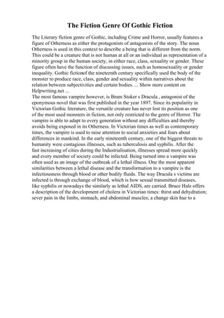The Fiction Genre Of Gothic Fiction
The Literary fiction genre of Gothic, including Crime and Horror, usually features a
figure of Otherness as either the protagonists of antagonists of the story. The noun
Otherness is used in this context to describe a being that is different from the norm.
This could be a creature that is not human at all or an individual as representation of a
minority group in the human society, in either race, class, sexuality or gender. These
figure often have the function of discussing issues, such as homosexuality or gender
inequality. Gothic fictionof the nineteenth century specifically used the body of the
monster to produce race, class, gender and sexuality within narratives about the
relation between subjectivities and certain bodies. ... Show more content on
Helpwriting.net ...
The most famous vampire however, is Bram Stoker s Dracula , antagonist of the
eponymous novel that was first published in the year 1897. Since its popularity in
Victorian Gothic literature, the versatile creature has never lost its position as one
of the most used monsters in fiction, not only restricted to the genre of Horror. The
vampire is able to adapt to every generation without any difficulties and thereby
avoids being exposed in its Otherness. In Victorian times as well as contemporary
times, the vampire is used to raise attention to social anxieties and fears about
differences in mankind. In the early nineteenth century, one of the biggest threats to
humanity were contagious illnesses, such as tuberculosis and syphilis. After the
fast increasing of cities during the Industrialisation, illnesses spread more quickly
and every member of society could be infected. Being turned into a vampire was
often used as an image of the outbreak of a lethal illness. One the most apparent
similarities between a lethal disease and the transformation to a vampire is the
infectiousness through blood or other bodily fluids. The way Dracula s victims are
infected is through exchange of blood, which is how sexual transmitted diseases,
like syphilis or nowadays the similarly as lethal AIDS, are carried. Bruce Hale offers
a description of the development of cholera in Victorian times: thirst and dehydration;
sever pain in the limbs, stomach, and abdominal muscles; a change skin hue to a
 