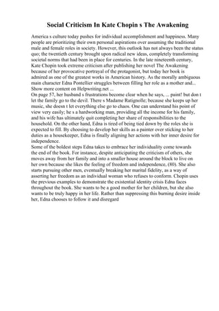 Social Criticism In Kate Chopin s The Awakening
America s culture today pushes for individual accomplishment and happiness. Many
people are prioritizing their own personal aspirations over assuming the traditional
male and female roles in society. However, this outlook has not always been the status
quo; the twentieth century brought upon radical new ideas, completely transforming
societal norms that had been in place for centuries. In the late nineteenth century,
Kate Chopin took extreme criticism after publishing her novel The Awakening
because of her provocative portrayal of the protagonist, but today her book is
admired as one of the greatest works in American history. As the morally ambiguous
main character Edna Pontellier struggles between filling her role as a mother and...
Show more content on Helpwriting.net ...
On page 57, her husband s frustrations become clear when he says, ... paint! but don t
let the family go to the devil. There s Madame Ratignolle; because she keeps up her
music, she doesn t let everything else go to chaos. One can understand his point of
view very easily; he s a hardworking man, providing all the income for his family,
and his wife has ultimately quit completing her share of responsibilities to the
household. On the other hand, Edna is tired of being tied down by the roles she is
expected to fill. By choosing to develop her skills as a painter over sticking to her
duties as a housekeeper, Edna is finally aligning her actions with her inner desire for
independence.
Some of the boldest steps Edna takes to embrace her individuality come towards
the end of the book. For instance, despite anticipating the criticism of others, she
moves away from her family and into a smaller house around the block to live on
her own because she likes the feeling of freedom and independence, (80). She also
starts pursuing other men, eventually breaking her marital fidelity, as a way of
asserting her freedom as an individual woman who refuses to conform. Chopin uses
the previous examples to demonstrate the existential identity crisis Edna faces
throughout the book. She wants to be a good mother for her children, but she also
wants to be truly happy in her life. Rather than suppressing this burning desire inside
her, Edna chooses to follow it and disregard
 