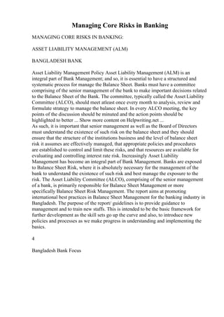 Managing Core Risks in Banking
MANAGING CORE RISKS IN BANKING:
ASSET LIABILITY MANAGEMENT (ALM)
BANGLADESH BANK
Asset Liability Management Policy Asset Liability Management (ALM) is an
integral part of Bank Management; and so, it is essential to have a structured and
systematic process for manage the Balance Sheet. Banks must have a committee
comprising of the senior management of the bank to make important decisions related
to the Balance Sheet of the Bank. The committee, typically called the Asset Liability
Committee (ALCO), should meet atleast once every month to analysis, review and
formulate strategy to manage the balance sheet. In every ALCO meeting, the key
points of the discussion should be minuted and the action points should be
highlighted to better ... Show more content on Helpwriting.net ...
As such, it is important that senior management as well as the Board of Directors
must understand the existence of such risk on the balance sheet and they should
ensure that the structure of the institutions business and the level of balance sheet
risk it assumes are effectively managed, that appropriate policies and procedures
are established to control and limit these risks, and that resources are available for
evaluating and controlling interest rate risk. Increasingly Asset Liability
Management has become an integral part of Bank Management. Banks are exposed
to Balance Sheet Risk, where it is absolutely necessary for the management of the
bank to understand the existence of such risk and best manage the exposure to the
risk. The Asset Liability Committee (ALCO), comprising of the senior management
of a bank, is primarily responsible for Balance Sheet Management or more
specifically Balance Sheet Risk Management. The report aims at promoting
international best practices in Balance Sheet Management for the banking industry in
Bangladesh. The purpose of the report/ guidelines is to provide guidance to
management and to train new staffs. This is intended to be the basic framework for
further development as the skill sets go up the curve and also, to introduce new
policies and processes as we make progress in understanding and implementing the
basics.
4
Bangladesh Bank Focus
 