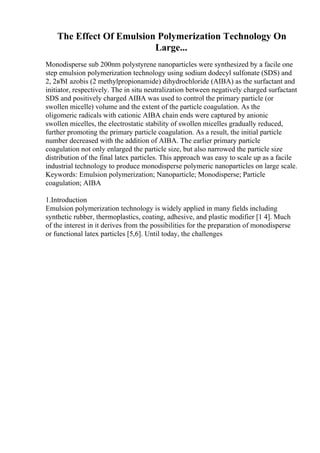 The Effect Of Emulsion Polymerization Technology On
Large...
Monodisperse sub 200nm polystyrene nanoparticles were synthesized by a facile one
step emulsion polymerization technology using sodium dodecyl sulfonate (SDS) and
2, 2вЂІ azobis (2 methylpropionamide) dihydrochloride (AIBA) as the surfactant and
initiator, respectively. The in situ neutralization between negatively charged surfactant
SDS and positively charged AIBA was used to control the primary particle (or
swollen micelle) volume and the extent of the particle coagulation. As the
oligomeric radicals with cationic AIBA chain ends were captured by anionic
swollen micelles, the electrostatic stability of swollen micelles gradually reduced,
further promoting the primary particle coagulation. As a result, the initial particle
number decreased with the addition of AIBA. The earlier primary particle
coagulation not only enlarged the particle size, but also narrowed the particle size
distribution of the final latex particles. This approach was easy to scale up as a facile
industrial technology to produce monodisperse polymeric nanoparticles on large scale.
Keywords: Emulsion polymerization; Nanoparticle; Monodisperse; Particle
coagulation; AIBA
1.Introduction
Emulsion polymerization technology is widely applied in many fields including
synthetic rubber, thermoplastics, coating, adhesive, and plastic modifier [1 4]. Much
of the interest in it derives from the possibilities for the preparation of monodisperse
or functional latex particles [5,6]. Until today, the challenges
 