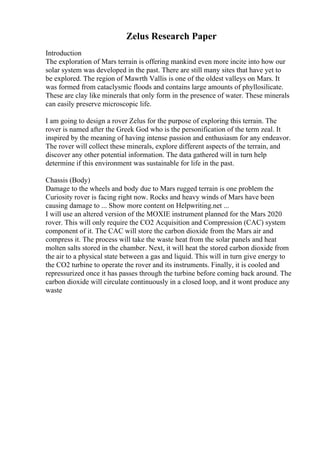 Zelus Research Paper
Introduction
The exploration of Mars terrain is offering mankind even more incite into how our
solar system was developed in the past. There are still many sites that have yet to
be explored. The region of Mawrth Vallis is one of the oldest valleys on Mars. It
was formed from cataclysmic floods and contains large amounts of phyllosilicate.
These are clay like minerals that only form in the presence of water. These minerals
can easily preserve microscopic life.
I am going to design a rover Zelus for the purpose of exploring this terrain. The
rover is named after the Greek God who is the personification of the term zeal. It
inspired by the meaning of having intense passion and enthusiasm for any endeavor.
The rover will collect these minerals, explore different aspects of the terrain, and
discover any other potential information. The data gathered will in turn help
determine if this environment was sustainable for life in the past.
Chassis (Body)
Damage to the wheels and body due to Mars rugged terrain is one problem the
Curiosity rover is facing right now. Rocks and heavy winds of Mars have been
causing damage to ... Show more content on Helpwriting.net ...
I will use an altered version of the MOXIE instrument planned for the Mars 2020
rover. This will only require the CO2 Acquisition and Compression (CAC) system
component of it. The CAC will store the carbon dioxide from the Mars air and
compress it. The process will take the waste heat from the solar panels and heat
molten salts stored in the chamber. Next, it will heat the stored carbon dioxide from
the air to a physical state between a gas and liquid. This will in turn give energy to
the CO2 turbine to operate the rover and its instruments. Finally, it is cooled and
repressurized once it has passes through the turbine before coming back around. The
carbon dioxide will circulate continuously in a closed loop, and it wont produce any
waste
 