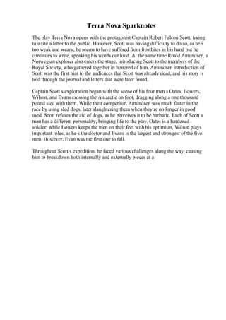 Terra Nova Sparknotes
The play Terra Nova opens with the protagonist Captain Robert Falcon Scott, trying
to write a letter to the public. However, Scott was having difficulty to do so, as he s
too weak and weary, he seems to have suffered from frostbites in his hand but he
continues to write, speaking his words out loud. At the same time Roald Amundsen, a
Norwegian explorer also enters the stage, introducing Scott to the members of the
Royal Society, who gathered together in honored of him. Amundsen introduction of
Scott was the first hint to the audiences that Scott was already dead, and his story is
told through the journal and letters that were later found.
Captain Scott s exploration began with the scene of his four men s Oates, Bowers,
Wilson, and Evans crossing the Antarctic on foot, dragging along a one thousand
pound sled with them. While their competitor, Amundsen was much faster in the
race by using sled dogs, later slaughtering them when they re no longer in good
used. Scott refuses the aid of dogs, as he perceives it to be barbaric. Each of Scott s
men has a different personality, bringing life to the play. Oates is a hardened
soldier, while Bowers keeps the men on their feet with his optimism, Wilson plays
important roles, as he s the doctor and Evans is the largest and strongest of the five
men. However, Evan was the first one to fall.
Throughout Scott s expedition, he faced various challenges along the way, causing
him to breakdown both internally and externally pieces at a
 