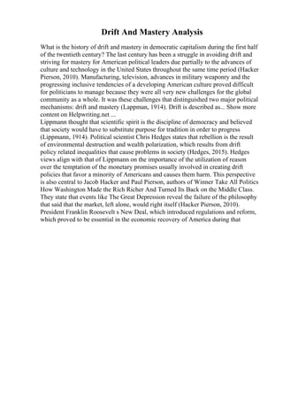 Drift And Mastery Analysis
What is the history of drift and mastery in democratic capitalism during the first half
of the twentieth century? The last century has been a struggle in avoiding drift and
striving for mastery for American political leaders due partially to the advances of
culture and technology in the United States throughout the same time period (Hacker
Pierson, 2010). Manufacturing, television, advances in military weaponry and the
progressing inclusive tendencies of a developing American culture proved difficult
for politicians to manage because they were all very new challenges for the global
community as a whole. It was these challenges that distinguished two major political
mechanisms: drift and mastery (Lappman, 1914). Drift is described as... Show more
content on Helpwriting.net ...
Lippmann thought that scientific spirit is the discipline of democracy and believed
that society would have to substitute purpose for tradition in order to progress
(Lippmann, 1914). Political scientist Chris Hedges states that rebellion is the result
of environmental destruction and wealth polarization, which results from drift
policy related inequalities that cause problems in society (Hedges, 2015). Hedges
views align with that of Lippmann on the importance of the utilization of reason
over the temptation of the monetary promises usually involved in creating drift
policies that favor a minority of Americans and causes them harm. This perspective
is also central to Jacob Hacker and Paul Pierson, authors of Winner Take All Politics
How Washington Made the Rich Richer And Turned Its Back on the Middle Class.
They state that events like The Great Depression reveal the failure of the philosophy
that said that the market, left alone, would right itself (Hacker Pierson, 2010).
President Franklin Roosevelt s New Deal, which introduced regulations and reform,
which proved to be essential in the economic recovery of America during that
 