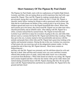 Short Summary Of The Pigman By Paul Zindel
The Pigman, by Paul Zindel, starts with two sophomores at Franklin High School,
Lorraine, and John, who are typing about an awful experience they had with a guy
named Mr. Pignati. They met Mr. Pignati by making a prank phone call and
prevaricated, saying they were charity workers for the L J Fund. Mr. Pignati, a
cheerful, lonely fellow waiting for friends to talk to graciously told Lorraine and
John that he would donate ten dollars if they could go pick it up at his house. The
children agreed and went over to the Pignati household after school. When John
and Lorraine got to his house, they discovered Mr. Pignati was an older man with a
cheerful personality and an infantile smile. After talking with Mr. Pignati for a
while, Lorraine noticed that he seemed lonely. Mr. Pignati invited John and
Lorraine to go with him to enjoy his avocation of going to the zoo, and while John
did not want to, Lorraine felt bad for Mr. Pignati and told him they would go. When
they got to the zoo, Lorraine started to feel uncomfortable and anxious with the
animals and people there while John and Mr. Pignati had a great time looking at the
reptiles and nocturnal creatures. During the day at the zoo, Lorraine was conscious
of bad omens she was receiving such as the antagonistic peanut vendor. As they
reached the end of their trip, Mr. Pignati showed... Show more content on
Helpwriting.net ...
and they saw that Mr. Pignati was extremely sad. He told them about his wife and
that she is dead. John said him and Lorraine were very sorry and then Lorraine
offered John another piece of candy, which John didn t know was a chocolate
covered ant from Beekman s. When John found out what he was eating, Mr. Pignati
and Lorraine laughed and that s when the fun started. John got his roller skates and
started skating around the house with Mr. Pignati chasing after him. He ran up the
stairs with Mr. Pignati behind him and before he could think, Mr. Pignati fell to the
ground and had a heart
 