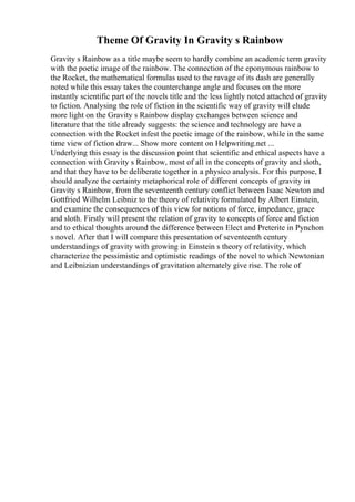 Theme Of Gravity In Gravity s Rainbow
Gravity s Rainbow as a title maybe seem to hardly combine an academic term gravity
with the poetic image of the rainbow. The connection of the eponymous rainbow to
the Rocket, the mathematical formulas used to the ravage of its dash are generally
noted while this essay takes the counterchange angle and focuses on the more
instantly scientific part of the novels title and the less lightly noted attached of gravity
to fiction. Analysing the role of fiction in the scientific way of gravity will elude
more light on the Gravity s Rainbow display exchanges between science and
literature that the title already suggests: the science and technology are have a
connection with the Rocket infest the poetic image of the rainbow, while in the same
time view of fiction draw... Show more content on Helpwriting.net ...
Underlying this essay is the discussion point that scientific and ethical aspects have a
connection with Gravity s Rainbow, most of all in the concepts of gravity and sloth,
and that they have to be deliberate together in a physico analysis. For this purpose, I
should analyze the certainty metaphorical role of different concepts of gravity in
Gravity s Rainbow, from the seventeenth century conflict between Isaac Newton and
Gottfried Wilhelm Leibniz to the theory of relativity formulated by Albert Einstein,
and examine the consequences of this view for notions of force, impedance, grace
and sloth. Firstly will present the relation of gravity to concepts of force and fiction
and to ethical thoughts around the difference between Elect and Preterite in Pynchon
s novel. After that I will compare this presentation of seventeenth century
understandings of gravity with growing in Einstein s theory of relativity, which
characterize the pessimistic and optimistic readings of the novel to which Newtonian
and Leibnizian understandings of gravitation alternately give rise. The role of
 