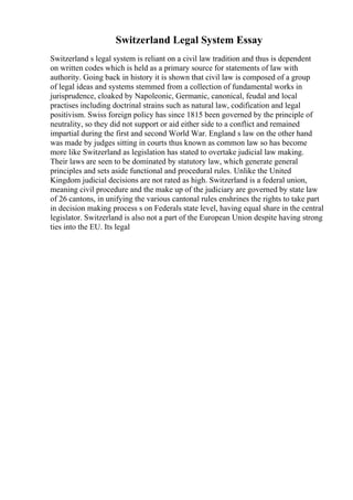Switzerland Legal System Essay
Switzerland s legal system is reliant on a civil law tradition and thus is dependent
on written codes which is held as a primary source for statements of law with
authority. Going back in history it is shown that civil law is composed of a group
of legal ideas and systems stemmed from a collection of fundamental works in
jurisprudence, cloaked by Napoleonic, Germanic, canonical, feudal and local
practises including doctrinal strains such as natural law, codification and legal
positivism. Swiss foreign policy has since 1815 been governed by the principle of
neutrality, so they did not support or aid either side to a conflict and remained
impartial during the first and second World War. England s law on the other hand
was made by judges sitting in courts thus known as common law so has become
more like Switzerland as legislation has stated to overtake judicial law making.
Their laws are seen to be dominated by statutory law, which generate general
principles and sets aside functional and procedural rules. Unlike the United
Kingdom judicial decisions are not rated as high. Switzerland is a federal union,
meaning civil procedure and the make up of the judiciary are governed by state law
of 26 cantons, in unifying the various cantonal rules enshrines the rights to take part
in decision making process s on Federals state level, having equal share in the central
legislator. Switzerland is also not a part of the European Union despite having strong
ties into the EU. Its legal
 