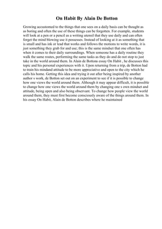 On Habit By Alain De Botton
Growing accustomed to the things that one sees on a daily basis can be thought as
as boring and often the use of these things can be forgotten. For example, students
will look at a pen or a pencil as a writing utensil that they use daily and can often
forget the mind blowing use it possesses. Instead of looking at it as something that
is small and has ink or lead that works and follows the motions to write words, it is
just something they grab for and use; this is the same mindset that one often has
when it comes to their daily surroundings. When someone has a daily routine they
walk the same routes, performing the same tasks as they do and do not stop to just
take in the world around them. In Alain de Bottons essay On Habit , he discusses this
topic and his personal experiences with it. Upon returning from a trip, de Botton had
to train his mindand attitude to be more appreciative and open to the city which he
calls his home. Getting this idea and trying it out after being inspired by another
author s work, de Botton set out on an experiment to see if it is possible to change
how one views the world around them. Although it may appear difficult, it is possible
to change how one views the world around them by changing one s own mindset and
attitude, being open and also being observant. To change how people view the world
around them, they must first become consciously aware of the things around them. In
his essay On Habit, Alain de Botton describes where he maintained
 