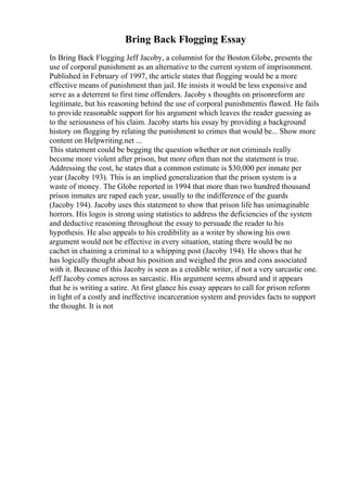 Bring Back Flogging Essay
In Bring Back Flogging Jeff Jacoby, a columnist for the Boston Globe, presents the
use of corporal punishment as an alternative to the current system of imprisonment.
Published in February of 1997, the article states that flogging would be a more
effective means of punishment than jail. He insists it would be less expensive and
serve as a deterrent to first time offenders. Jacoby s thoughts on prisonreform are
legitimate, but his reasoning behind the use of corporal punishmentis flawed. He fails
to provide reasonable support for his argument which leaves the reader guessing as
to the seriousness of his claim. Jacoby starts his essay by providing a background
history on flogging by relating the punishment to crimes that would be... Show more
content on Helpwriting.net ...
This statement could be begging the question whether or not criminals really
become more violent after prison, but more often than not the statement is true.
Addressing the cost, he states that a common estimate is $30,000 per inmate per
year (Jacoby 193). This is an implied generalization that the prison system is a
waste of money. The Globe reported in 1994 that more than two hundred thousand
prison inmates are raped each year, usually to the indifference of the guards
(Jacoby 194). Jacoby uses this statement to show that prison life has unimaginable
horrors. His logos is strong using statistics to address the deficiencies of the system
and deductive reasoning throughout the essay to persuade the reader to his
hypothesis. He also appeals to his credibility as a writer by showing his own
argument would not be effective in every situation, stating there would be no
cachet in chaining a criminal to a whipping post (Jacoby 194). He shows that he
has logically thought about his position and weighed the pros and cons associated
with it. Because of this Jacoby is seen as a credible writer, if not a very sarcastic one.
Jeff Jacoby comes across as sarcastic. His argument seems absurd and it appears
that he is writing a satire. At first glance his essay appears to call for prison reform
in light of a costly and ineffective incarceration system and provides facts to support
the thought. It is not
 