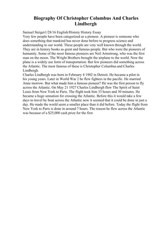 Biography Of Christopher Columbus And Charles
Lindbergh
Samuel Steiger1/28/16 English/History History Essay
Very few people have been categorized as a pioneer. A pioneer is someone who
does something that mankind has never done before to progress science and
understanding to our world. These people are very well known through the world.
They are in history books as great and famous people. But who were the pioneers of
humanity. Some of the most famous pioneers are Neil Armstrong, who was the first
man on the moon. The Wright Brothers brought the airplane to the world. Now the
plane is a widely use form of transportation. But few pioneers did something across
the Atlantic. The most famous of these is Christopher Columbus and Charles
Lindbergh.
Charles Lindbergh was born in February 4 1902 in Detroit. He became a pilot in
his young years. Later in World War 2 he flew fighters in the pacific. He married
Anne morrow. But what made him a famous pioneer? He was the first person to fly
across the Atlantic. On May 21 1927 Charles Lindbergh flew The Spirit of Saint
Louis from New York to Paris. The flight took him 33 hours and 30 minutes. He
became a huge sensation for crossing the Atlantic. Before this it would take a few
days to travel by boat across the Atlantic now it seemed that it could be done in just a
day. He made the world seem a smaller place than it did before. Today the flight from
New York to Paris is done in around 7 hours. The reason he flew across the Atlantic
was because of a $25,000 cash prize for the first
 