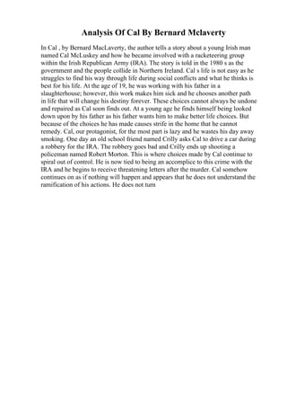 Analysis Of Cal By Bernard Mclaverty
In Cal , by Bernard MacLaverty, the author tells a story about a young Irish man
named Cal McLuskey and how he became involved with a racketeering group
within the Irish Republican Army (IRA). The story is told in the 1980 s as the
government and the people collide in Northern Ireland. Cal s life is not easy as he
struggles to find his way through life during social conflicts and what he thinks is
best for his life. At the age of 19, he was working with his father in a
slaughterhouse; however, this work makes him sick and he chooses another path
in life that will change his destiny forever. These choices cannot always be undone
and repaired as Cal soon finds out. At a young age he finds himself being looked
down upon by his father as his father wants him to make better life choices. But
because of the choices he has made causes strife in the home that he cannot
remedy. Cal, our protagonist, for the most part is lazy and he wastes his day away
smoking. One day an old school friend named Crilly asks Cal to drive a car during
a robbery for the IRA. The robbery goes bad and Crilly ends up shooting a
policeman named Robert Morton. This is where choices made by Cal continue to
spiral out of control. He is now tied to being an accomplice to this crime with the
IRA and he begins to receive threatening letters after the murder. Cal somehow
continues on as if nothing will happen and appears that he does not understand the
ramification of his actions. He does not turn
 