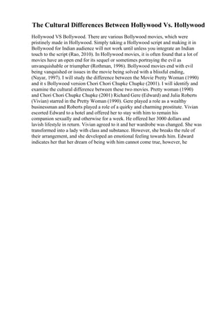 The Cultural Differences Between Hollywood Vs. Hollywood
Hollywood VS Bollywood. There are various Bollywood movies, which were
pristinely made in Hollywood. Simply taking a Hollywood script and making it in
Bollywood for Indian audience will not work until unless you integrate an Indian
touch to the script (Rao, 2010). In Hollywood movies, it is often found that a lot of
movies have an open end for its sequel or sometimes portraying the evil as
unvanquishable or triumpher (Rothman, 1996). Bollywood movies end with evil
being vanquished or issues in the movie being solved with a blissful ending,
(Nayar, 1997). I will study the difference between the Movie Pretty Woman (1990)
and it s Bollywood version Chori Chori Chupke Chupke (2001). I will identify and
examine the cultural difference between these two movies. Pretty woman (1990)
and Chori Chori Chupke Chupke (2001) Richard Gere (Edward) and Julia Roberts
(Vivian) starred in the Pretty Woman (1990). Gere played a role as a wealthy
businessman and Roberts played a role of a quirky and charming prostitute. Vivian
escorted Edward to a hotel and offered her to stay with him to remain his
companion sexually and otherwise for a week. He offered her 3000 dollars and
lavish lifestyle in return. Vivian agreed to it and her wardrobe was changed. She was
transformed into a lady with class and substance. However, she breaks the rule of
their arrangement, and she developed an emotional feeling towards him. Edward
indicates her that her dream of being with him cannot come true, however, he
 