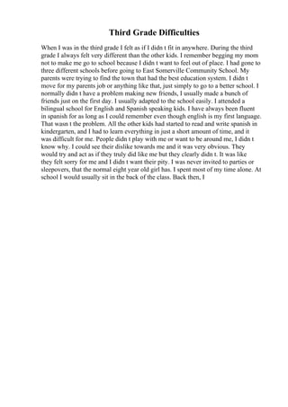 Third Grade Difficulties
When I was in the third grade I felt as if I didn t fit in anywhere. During the third
grade I always felt very different than the other kids. I remember begging my mom
not to make me go to school because I didn t want to feel out of place. I had gone to
three different schools before going to East Somerville Community School. My
parents were trying to find the town that had the best education system. I didn t
move for my parents job or anything like that, just simply to go to a better school. I
normally didn t have a problem making new friends, I usually made a bunch of
friends just on the first day. I usually adapted to the school easily. I attended a
bilingual school for English and Spanish speaking kids. I have always been fluent
in spanish for as long as I could remember even though english is my first language.
That wasn t the problem. All the other kids had started to read and write spanish in
kindergarten, and I had to learn everything in just a short amount of time, and it
was difficult for me. People didn t play with me or want to be around me, I didn t
know why. I could see their dislike towards me and it was very obvious. They
would try and act as if they truly did like me but they clearly didn t. It was like
they felt sorry for me and I didn t want their pity. I was never invited to parties or
sleepovers, that the normal eight year old girl has. I spent most of my time alone. At
school I would usually sit in the back of the class. Back then, I
 