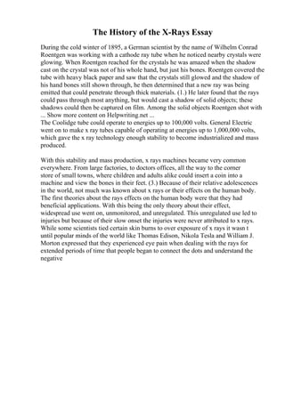 The History of the X-Rays Essay
During the cold winter of 1895, a German scientist by the name of Wilhelm Conrad
Roentgen was working with a cathode ray tube when he noticed nearby crystals were
glowing. When Roentgen reached for the crystals he was amazed when the shadow
cast on the crystal was not of his whole hand, but just his bones. Roentgen covered the
tube with heavy black paper and saw that the crystals still glowed and the shadow of
his hand bones still shown through, he then determined that a new ray was being
emitted that could penetrate through thick materials. (1.) He later found that the rays
could pass through most anything, but would cast a shadow of solid objects; these
shadows could then be captured on film. Among the solid objects Roentgen shot with
... Show more content on Helpwriting.net ...
The Coolidge tube could operate to energies up to 100,000 volts. General Electric
went on to make x ray tubes capable of operating at energies up to 1,000,000 volts,
which gave the x ray technology enough stability to become industrialized and mass
produced.
With this stability and mass production, x rays machines became very common
everywhere. From large factories, to doctors offices, all the way to the corner
store of small towns, where children and adults alike could insert a coin into a
machine and view the bones in their feet. (3.) Because of their relative adolescences
in the world, not much was known about x rays or their effects on the human body.
The first theories about the rays effects on the human body were that they had
beneficial applications. With this being the only theory about their effect,
widespread use went on, unmonitored, and unregulated. This unregulated use led to
injuries but because of their slow onset the injuries were never attributed to x rays.
While some scientists tied certain skin burns to over exposure of x rays it wasn t
until popular minds of the world like Thomas Edison, Nikola Tesla and William J.
Morton expressed that they experienced eye pain when dealing with the rays for
extended periods of time that people began to connect the dots and understand the
negative
 
