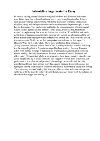 Aristotelian Argumentative Essay
In today s society, mental illness is being talked about and discussed more than
ever. It is a topic that is heavily debated and is even brought up in other debates
such as gun violence and parenting. While the discussion of mental illness is an
excellent thing, as it brings awareness and education on an important topic, it also
has its downsides. This has become evident in the romanticisation of some mental
illness such as depression and anxiety. In this essay, I will use the Aristotelian
method to explain why this is such a detrimental problem. We will first look at the
definitions of depression and anxiety, then we will look at social media and the way
that it romanticizes these problems and reactions to that, and finally we will look at
the controversial Netflix series that has sparked much debate on this topic, 13
Reasons Why. First of all, what... Show more content on Helpwriting.net ...
A very common and well known form of this is anxiety disorder. Another article by
the American Psychiatric Association says this about anxiety: Anxiety disorders
differ from normal feelings of nervousness or anxiousness, and involve excessive
fear or anxiety. Anxiety disorders are the most common of mental disorders and
affect nearly 30 percent of adults at some point in their lives... Anxiety disorders can
cause people into try to avoid situations that trigger or worsen their symptoms. Job
performance, school work and personal relationships can be affected. Anxiety
disorder is different from normal everyday anxiety because it generally causes the
feeling of anxiety over issues or situations that should not normally cause that feeling.
There are many types of anxiety but it is generally excessive and causes the person
suffering with the disorder to have trouble functioning day to day with the subjects or
situations that trigger that feeling of
 
