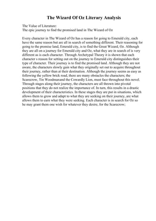 The Wizard Of Oz Literary Analysis
The Value of Literature:
The epic journey to find the promised land in The Wizard of Oz
Every character in The Wizard of Oz has a reason for going to Emerald city, each
have the same reason but are all in search of something different. Their reasoning for
going to the promise land, Emerald city, is to find the Great Wizard, Oz. Although
they are all on a journey for Emerald city and Oz, what they are in search of is very
different as is each character. Through Archetypal Theory it is shown that each
character s reason for setting out on the journey to Emerald city distinguishes their
type of character. Their journey is to find the promised land. Although they are not
aware, the characters slowly gain what they originally set out to acquire throughout
their journey, rather than at their destination. Although the journey seems as easy as
following the yellow brick road, there are many obstacles the characters; the
Scarecrow, Tin Woodmanand the Cowardly Lion, must face throughout this novel.
Through stages along their journey, the characters are all thrown into pivotal
positions that they do not realize the importance of. In turn, this results in a drastic
development of their characteristics. In these stages they are put in situations, which
allows them to grow and adapt to what they are seeking on their journey, are what
allows them to earn what they were seeking. Each character is in search for Oz so
he may grant them one wish for whatever they desire, for the Scarecrow;
 