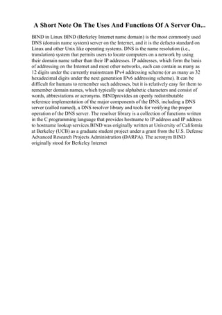 A Short Note On The Uses And Functions Of A Server On...
BIND in Linux BIND (Berkeley Internet name domain) is the most commonly used
DNS (domain name system) server on the Internet, and it is the defacto standard on
Linux and other Unix like operating systems. DNS is the name resolution (i.e.,
translation) system that permits users to locate computers on a network by using
their domain name rather than their IP addresses. IP addresses, which form the basis
of addressing on the Internet and most other networks, each can contain as many as
12 digits under the currently mainstream IPv4 addressing scheme (or as many as 32
hexadecimal digits under the next generation IPv6 addressing scheme). It can be
difficult for humans to remember such addresses, but it is relatively easy for them to
remember domain names, which typically use alphabetic characters and consist of
words, abbreviations or acronyms. BINDprovides an openly redistributable
reference implementation of the major components of the DNS, including a DNS
server (called named), a DNS resolver library and tools for verifying the proper
operation of the DNS server. The resolver library is a collection of functions written
in the C programming language that provides hostname to IP address and IP address
to hostname lookup services.BIND was originally written at University of California
at Berkeley (UCB) as a graduate student project under a grant from the U.S. Defense
Advanced Research Projects Administration (DARPA). The acronym BIND
originally stood for Berkeley Internet
 
