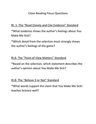 Close Reading Focus Questions


RI. 1- The “Read Closely and Cite Evidence” Standard
*What evidence shows the author’s feelings about You
Make Me Sick?
*Which detail from the selection most strongly shows
the author’s feelings of the game?


RI.6- The “Point of View Matters” Standard
*Based on the selection, which statement describes the
author’s opinion about You Make Me Sick?


RI.8- The “Believe It or Not” Standard
*What words support the claim that You Make Me Sick!
teaches Science well?
 