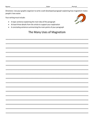 Name:_______________________________________Date: _______________________Period____________
Directions: Use your graphic organizer to write a well-developed paragraph explaining how magnetism makes
people’s lives easier.
Your writing must include:
A topic sentence explaining the main idea of the paragraph
At least three details from the article to support your explanation
A concluding sentence summarizing the main points of your paragraph

The Many Uses of Magnetism
______________________________________________________
______________________________________________________
______________________________________________________
______________________________________________________
______________________________________________________
______________________________________________________
______________________________________________________
______________________________________________________
______________________________________________________
______________________________________________________
______________________________________________________
______________________________________________________
______________________________________________________
______________________________________________________
______________________________________________________
______________________________________________________
______________________________________________________
______________________________________________________

 