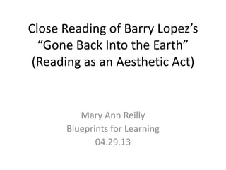 Close Reading of Barry Lopez’s
“Gone Back Into the Earth”
(Reading as an Aesthetic Act)
Mary Ann Reilly
Blueprints for Learning
04.29.13
 