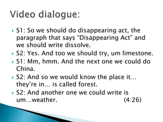  S1: So we should do disappearing act, the
paragraph that says “Disappearing Act” and
we should write dissolve.
 S2: Yes. And too we should try, um limestone.
 S1: Mm, hmm. And the next one we could do
China.
 S2: And so we would know the place it…
they’re in… is called forest.
 S2: And another one we could write is
um…weather. (4:26)
 
