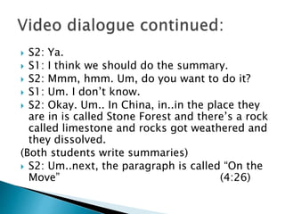  S2: Ya.
 S1: I think we should do the summary.
 S2: Mmm, hmm. Um, do you want to do it?
 S1: Um. I don’t know.
 S2: Okay. Um.. In China, in..in the place they
are in is called Stone Forest and there’s a rock
called limestone and rocks got weathered and
they dissolved.
(Both students write summaries)
 S2: Um..next, the paragraph is called “On the
Move” (4:26)
 