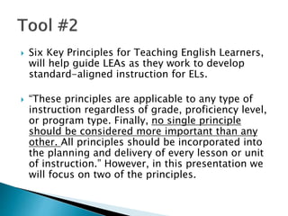  Six Key Principles for Teaching English Learners,
will help guide LEAs as they work to develop
standard-aligned instruction for ELs.
 “These principles are applicable to any type of
instruction regardless of grade, proficiency level,
or program type. Finally, no single principle
should be considered more important than any
other. All principles should be incorporated into
the planning and delivery of every lesson or unit
of instruction.” However, in this presentation we
will focus on two of the principles.
 