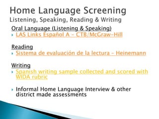 Oral Language (Listening & Speaking)
 LAS Links Español A - CTB/McGraw-Hill
Reading
 Sistema de evaluación de la lectura – Heinemann
Writing
 Spanish writing sample collected and scored with
WIDA rubric
 Informal Home Language Interview & other
district made assessments
 